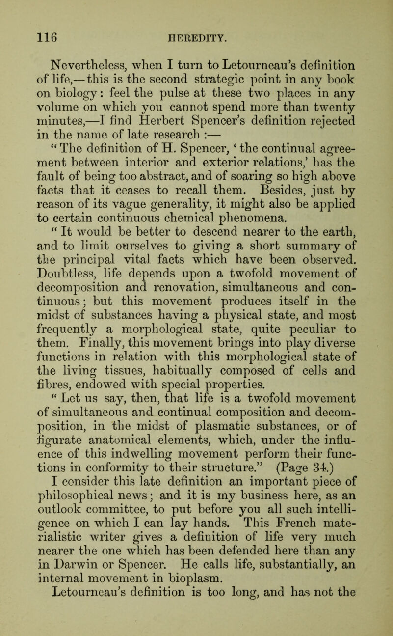 Nevertheless, when I turn to Letourneau’s definition of life,—this is the second strategic point in any book on biology: feel the pulse at these two places in any volume on which you cannot spend more than twenty minutes,—1 find Herbert Spencers definition rejected in the name of late research :— 44 The definition of H. Spencer, 4 the continual agree- ment between interior and exterior relations,’ has the fault of being too abstract, and of soaring so high above facts that it ceases to recall them. Besides, just by reason of its vague generality, it might also be applied to certain continuous chemical phenomena. 44 It would be better to descend nearer to the earth, and to limit ourselves to giving a short summary of the principal vital facts which have been observed. Doubtless, life depends upon a twofold movement of decomposition and renovation, simultaneous and con- tinuous ; but this movement produces itself in the midst of substances having a physical state, and most frequently a morphological state, quite peculiar to them. Finally, this movement brings into play diverse functions in relation with this morphological state of the living tissues, habitually composed of cells and fibres, endowed with special properties. 44 Let us say, then, that life is a twofold movement of simultaneous and continual composition and decom- position, in the midst of plasmatic substances, or of figurate anatomical elements, which, under the influ- ence of this indwelling movement perform their func- tions in conformity to their structure.” (Page 34.) I consider this late definition an important piece of philosophical news; and it is my business here, as an outlook committee, to put before you all such intelli- gence on which I can lay hands. This French mate- rialistic writer gives a definition of life very much nearer the one wThich has been defended here than any in Darwin or Spencer. He calls life, substantially, an internal movement in bioplasm. Letourneau’s definition is too long, and has not the