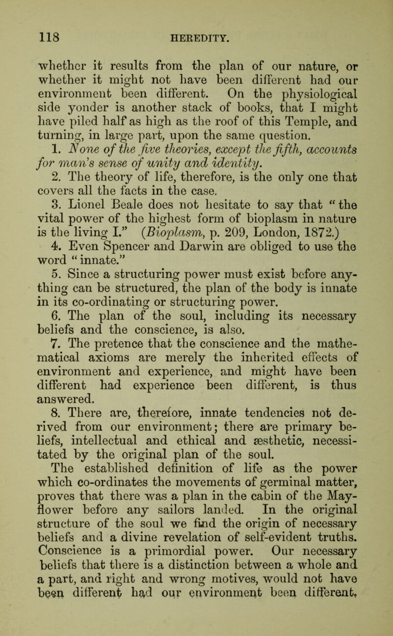 ■whether it results from the plan of our nature, or whether it might not have been different had our environment been different. On the physiological side yonder is another stack of books, that I might have piled half as high as the roof of this Temple, and turning, in large part, upon the same question. 1. None of the five theories, except the fifth, accounts for man's sense of unity and identity. 2. The theory of life, therefore, is the only one that covers all the facts in the case. 3. Lionel Beale does not hesitate to say that  the vital power of the highest form of bioplasm in nature is the living I.” {Bioplasm, p. 209, London, 1872.) 4. Even Spencer and Darwin are obliged to use the word “innate.” 5. Since a structuring power must exist before any- thing can be structured, the plan of the body is innate in its co-ordinating or structuring power. 6. The plan of the soul, including its necessary beliefs and the conscience, is also. 7. The pretence that the conscience and the mathe- matical axioms are merely the inherited effects of environment and experience, and might have been different had experience been different, is thus answered. 8. There are, therefore, innate tendencies not de- rived from our environment; there are primary be- liefs, intellectual and ethical and aesthetic, necessi- tated by the original plan of the soul. The established definition of life as the power which co-ordinates the movements of germinal matter, proves that there was a plan in the cabin of the May- flower before any sailors landed. In the original structure of the soul we find the origin of necessary beliefs and a divine revelation of self-evident truths. Conscience is a primordial power. Our necessary beliefs that there is a distinction between a whole and a part, and right and wrong motives, would not have been different had our environment been different.