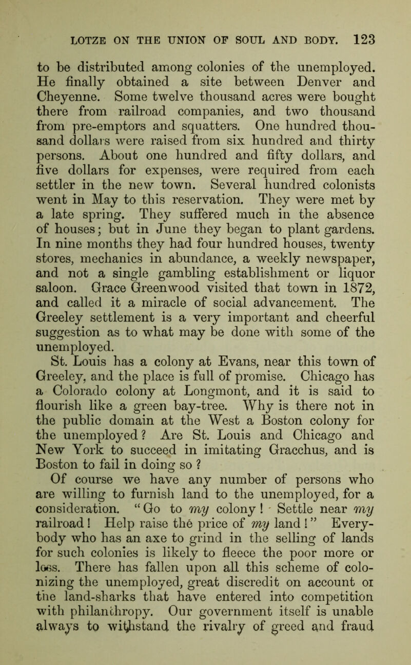 to be distributed among colonies of the unemployed. He finally obtained a site between Denver and Cheyenne. Some twelve thousand acres were bought there from railroad companies, and two thousand from pre-emptors and squatters. One hundred thou- sand dollars were raised from six hundred and thirty persons. About one hundred and fifty dollars, and five dollars for expenses, were required from each settler in the new town. Several hundred colonists went in May to this reservation. They were met by a late spring. They suffered much in the absence of houses; but in June they began to plant gardens. In nine months they had four hundred houses, twenty stores, mechanics in abundance, a weekly newspaper, and not a single gambling establishment or liquor saloon. Grace Greenwood visited that town in 1872, and called it a miracle of social advancement. The Greeley settlement is a very important and cheerful suggestion as to what may be done with some of the unemployed. St. Louis has a colony at Evans, near this town of Greeley, and the place is full of promise. Chicago has a Colorado colony at Longmont, and it is said to flourish like a green bay-tree. Why is there not in the public domain at the West a Boston colony for the unemployed ? Are St. Louis and Chicago and New York to succeed in imitating Gracchus, and is Boston to fail in doing so ? Of course we have any number of persons who are willing to furnish land to the unemployed, for a consideration. “Go to my colony! * Settle near my railroad ! Help raise the price of my land ! ” Every- body who has an axe to grind in the selling of lands for such colonies is likely to fleece the poor more or loss. There has fallen upon all this scheme of colo- nizing the unemployed, great discredit on account oi the land-sharks that have entered into competition with philanthropy. Our government itself is unable always to withstand the rivalry of greed and fraud