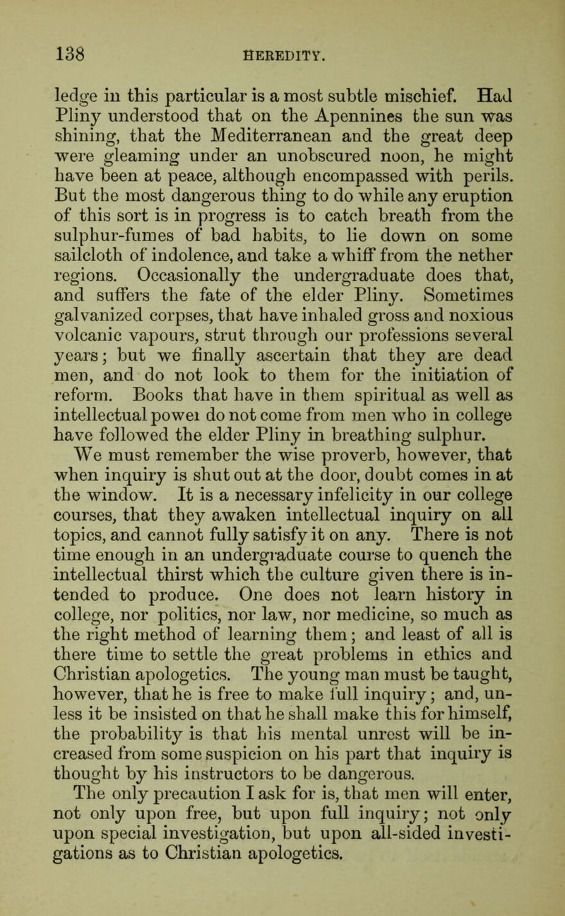 ledge ill this particular is a most subtle mischief. Had Pliny understood that on the Apennines the sun was shining, that the Mediterranean and the great deep were gleaming under an unobscured noon, he might have been at peace, although encompassed with perils. But the most dangerous thing to do while any eruption of this sort is in progress is to catch breath from the sulphur-fumes of bad habits, to lie down on some sailcloth of indolence, and take a whiff from the nether regions. Occasionally the undergraduate does that, and suffers the fate of the elder Pliny. Sometimes galvanized corpses, that have inhaled gross and noxious volcanic vapours, strut through our professions several years; but we finally ascertain that they are dead men, and do not look to them for the initiation of reform. Books that have in them spiritual as well as intellectual powei do not come from men who in college have followed the elder Pliny in breathing sulphur. We must remember the wise proverb, however, that when inquiry is shut out at the door, doubt comes in at the window. It is a necessary infelicity in our college courses, that they awaken intellectual inquiry on all topics, and cannot fully satisfy it on any. There is not time enough in an undergraduate course to quench the intellectual thirst which the culture given there is in- tended to produce. One does not learn history in college, nor politics, nor law, nor medicine, so much as the right method of learning them; and least of all is there time to settle the great problems in ethics and Christian apologetics. The young man must be taught, however, that he is free to make lull inquiry; and, un- less it be insisted on that he shall make this for himself, the probability is that his mental unrest will be in- creased from some suspicion on his part that inquiry is thought by his instructors to be dangerous. The only precaution I ask for is, that men will enter, not only upon free, but upon full inquiry; not only upon special investigation, but upon all-sided investi- gations as to Christian apologetics.