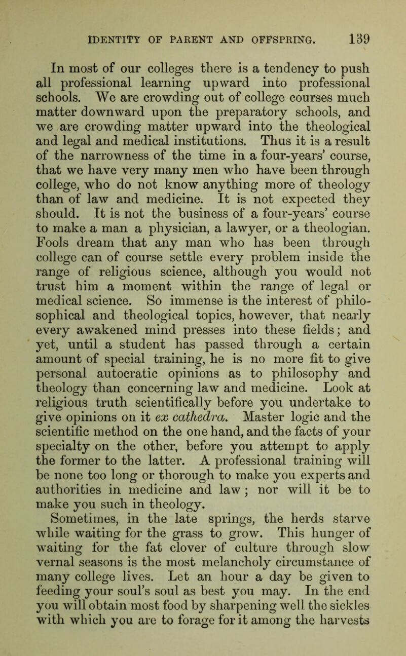 In most of our colleges there is a tendency to push all professional learning upward into professional schools. We are crowding out of college courses much matter downward upon the preparatory schools, and we are crowding matter upward into the theological and legal and medical institutions. Thus it is a result of the narrowness of the time in a four-years’ course, that we have very many men who have been through college, who do not know anything more of theology than of law and medicine. It is not expected they should. It is not the business of a four-years’ course to make a man a physician, a lawyer, or a theologian. Fools dream that any man who has been through college can of course settle every problem inside the range of religious science, although you would not trust him a moment within the range of legal or medical science. So immense is the interest of philo- sophical and theological topics, however, that nearly every awakened mind presses into these fields; and yet, until a student has passed through a certain amount of special training, he is no more fit to give personal autocratic opinions as to philosophy and theology than concerning law and medicine. Look at religious truth scientifically before you undertake to give opinions on it ex cathedra. Master logic and the scientific method on the one hand, and the facts of your specialty on the other, before you attempt to apply the former to the latter. A professional training will be none too long or thorough to make you experts and authorities in medicine and law ; nor will it be to make you such in theology. Sometimes, in the late springs, the herds starve while waiting for the grass to grow. This hunger of waiting for the fat clover of culture through slow vernal seasons is the most melancholy circumstance of many college lives. Let an hour a day be given to feeding your soul’s soul as best you may. In the end you will obtain most food by sharpening well the sickles with which you are to forage for it among the harvests