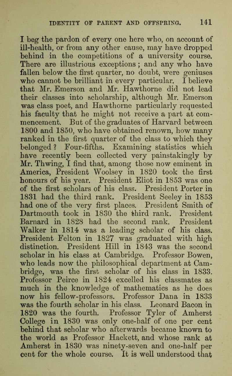 I beg the pardon of every one here who, on account of ill-health, or from any other cause, may have dropped behind in the competitions of a university course. There are illustrious exceptions ; and any who have fallen below the first quarter, no doubt, were geniuses who cannot be brilliant in every particular. I believe that Mr. Emerson and Mr. Hawthorne did not lead their classes into scholarship, although Mr. Emerson was class poet, and Hawthorne particularly requested his faculty that he might not receive a part at com- mencement. But of the graduates of Harvard between 1800 and 1850, who have obtained renown, how many ranked in the first quarter of the class to which they belonged ? Four-fifths. Examining statistics which have recently been collected very painstakingly by Mr. Thwing, I find that, among those now eminent in America, President Woolsey in 1820 took the first honours of his year. President Eliot in 1853 was one of the first scholars of his class. President Porter in 1831 had the third rank. President Seeley in 1853 had one of the very first places. President Smith of Dartmouth took in 1830 the third rank. President Barnard in 1828 had the second rank. President Walker in 1814 was a leading scholar of his class. President Felton in 1827 was graduated with high distinction. President Hill in 1843 was the second scholar in his class at Cambridge. Professor Bowen, who leads now the philosophical department at Cam- bridge, was the first scholar of his class in 1833. Professor Peirce in 1824 excelled his classmates as much in the knowledge of mathematics as he does now his fellow-professors. Professor Dana in 1833 was the fourth scholar in his class. Leonard Bacon in 1820 was the fourth. Professor Tyler of Amherst College in 1830 was only one-half of one per cent behind that scholar who afterwards became known to the world as Professor Hackett, and whose rank at Amherst in 1830 was ninety-seven and one-half per cent for the whole course. It is well understood that