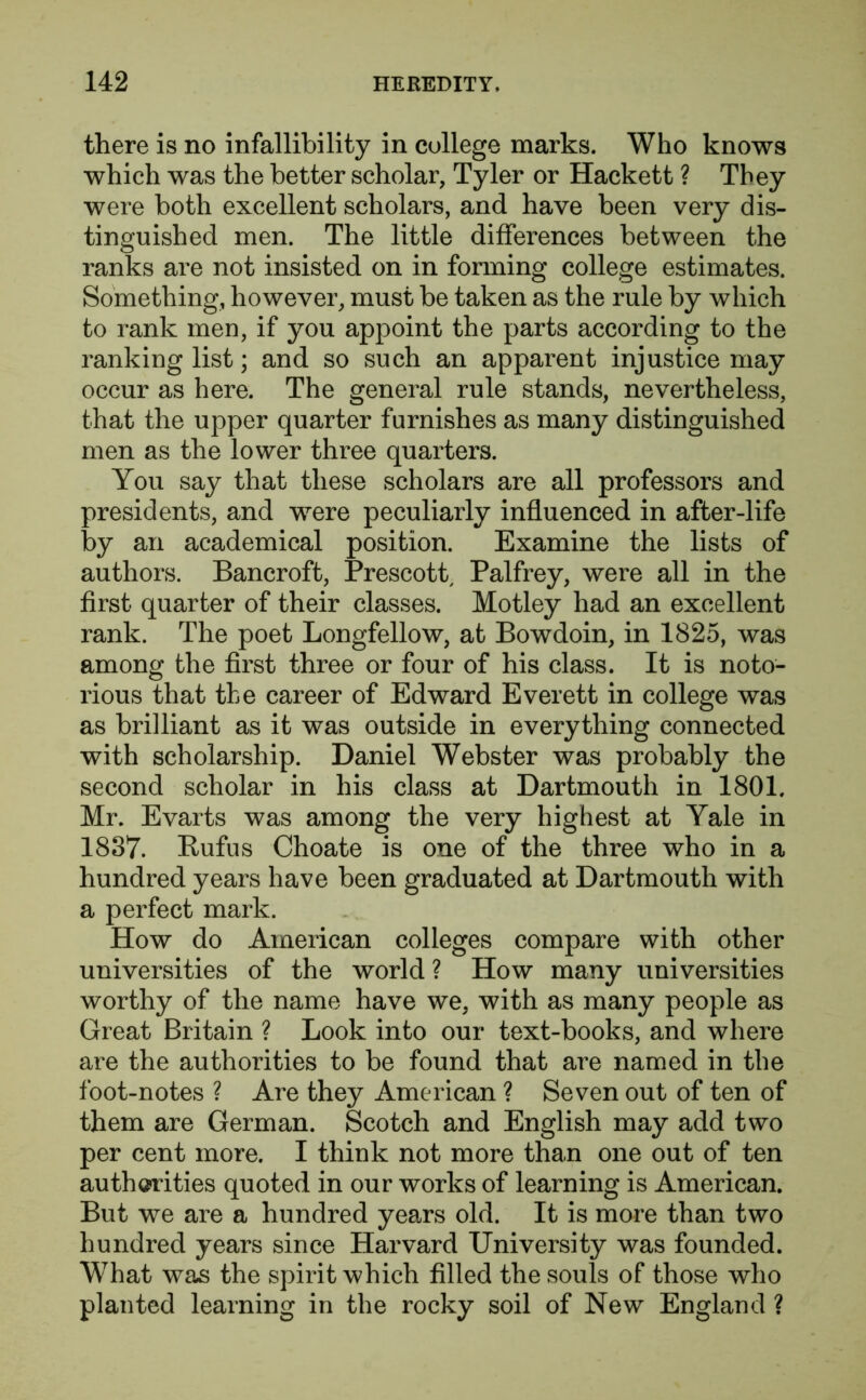 there is no infallibility in college marks. Who knows which was the better scholar, Tyler or Hackett ? They were both excellent scholars, and have been very dis- tinguished men. The little differences between the ranks are not insisted on in forming college estimates. Something, however, must be taken as the rule by which to rank men, if you appoint the parts according to the ranking list; and so such an apparent injustice may occur as here. The general rule stands, nevertheless, that the upper quarter furnishes as many distinguished men as the lower three quarters. You say that these scholars are all professors and presidents, and were peculiarly influenced in after-life by an academical position. Examine the lists of authors. Bancroft, Prescott Palfrey, were all in the first quarter of their classes. Motley had an excellent rank. The poet Longfellow, at Bowdoin, in 1825, was among the first three or four of his class. It is noto- rious that the career of Edward Everett in college was as brilliant as it was outside in everything connected with scholarship. Daniel Webster was probably the second scholar in his class at Dartmouth in 1801. Mr. Evarts was among the very highest at Yale in 1837. Rufus Choate is one of the three who in a hundred years have been graduated at Dartmouth with a perfect mark. How do American colleges compare with other universities of the world ? How many universities worthy of the name have we, with as many people as Great Britain ? Look into our text-books, and where are the authorities to be found that are named in the foot-notes ? Are they American ? Seven out of ten of them are German. Scotch and English may add two per cent more. I think not more than one out of ten authorities quoted in our works of learning is American. But we are a hundred years old. It is more than two hundred years since Harvard University was founded. What was the spirit which filled the souls of those who planted learning in the rocky soil of New England ?