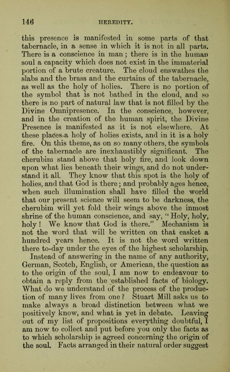 this presence is manifested in some parts of that tabernacle, in a sense in which it is not in all parts. There is a conscience in man; there is in the human soul a capacity which does not exist in the immaterial portion of a brute creature. The cloud enswathes the slabs and the brass and the curtains of the tabernacle, as well as the holy of holies. There is no portion of the symbol that is not bathed in the cloud, and so there is no part of natural law that is not filled by the Divine Omnipresence. In the conscience, however, and in the creation of the human spirit, the Divine Presence is manifested as it is not elsewhere. At these places a holy of holies exists, and in it is a holy fire. On this theme, as on so many others, the symbols of the tabernacle are inexhaustibly significant. The cherubim stand above that holy fire, and look down upon what lies beneath their wings, and do not under- stand it all. They know that this spot is the holy of holies, and that God is there; and probably ages hence, when such illumination shall have filled the world that our present science will seem to be darkness, the cherubim will yet fold their wings above the inmost shrine of the human conscience, and say, “ Holy, holy, holy ! We know that God is there.” Mechanism is not the word that will be written on that casket a hundred years hence. It is not the word written there to-day under the eyes of the highest scholarship. Instead of answering in the name of any authority, German, Scotch, English, or American, the question as to the origin of the soul, I am now to endeavour to obtain a reply from the established facts of biology. What do we understand of the process of the produc- tion of many lives from one ? Stuart Mill asks us to make always a broad distinction between what we positively know, and what is yet in debate. Leaving out of my list of propositions everything doubtful, I am now to collect and put before you only the facts as to which scholarship is agreed concerning the origin of the soul. Facts arranged in their natural order suggest