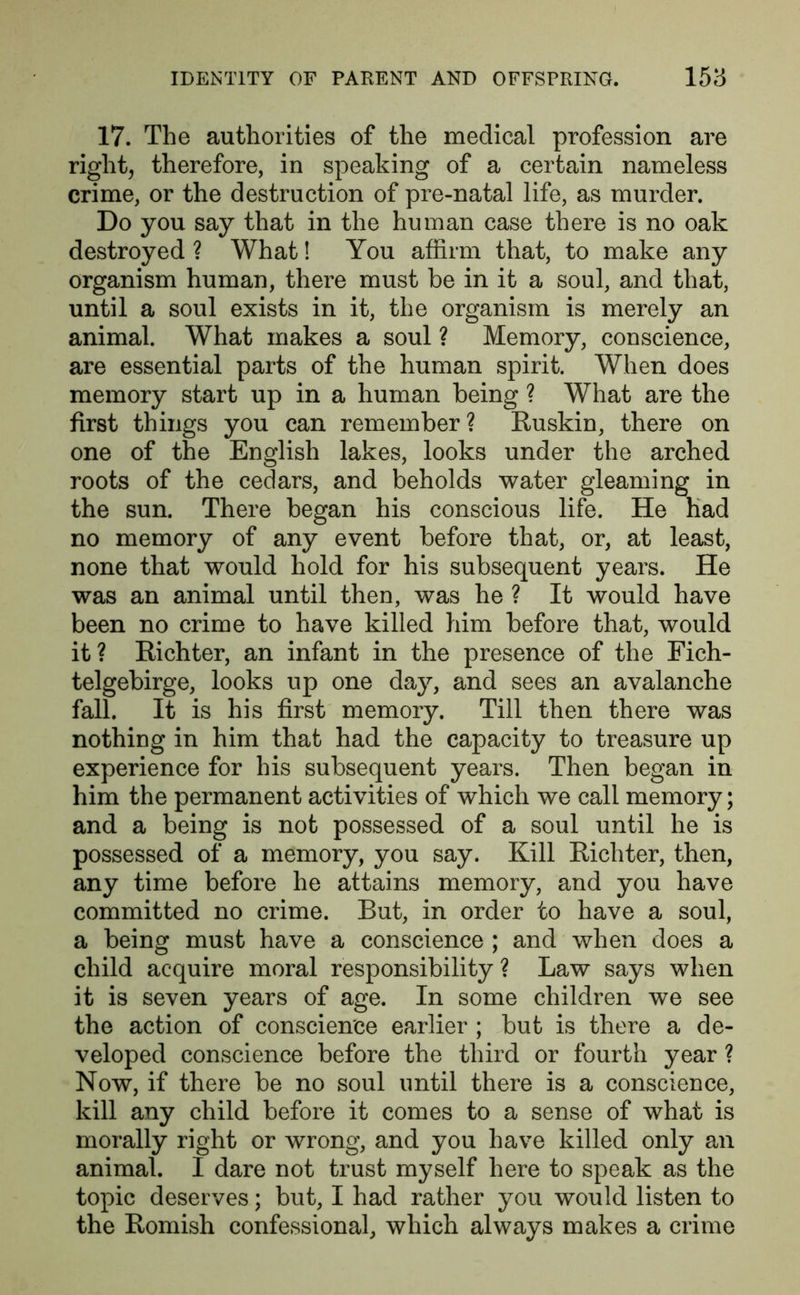 17. The authorities of the medical profession are right, therefore, in speaking of a certain nameless crime, or the destruction of pre-natal life, as murder. Do you say that in the human case there is no oak destroyed ? What! You affirm that, to make any organism human, there must be in it a soul, and that, until a soul exists in it, the organism is merely an animal. What makes a soul ? Memory, conscience, are essential parts of the human spirit. When does memory start up in a human being ? What are the first things you can remember ? Ruskin, there on one of the English lakes, looks under the arched roots of the cedars, and beholds water gleaming in the sun. There began his conscious life. He had no memory of any event before that, or, at least, none that would hold for his subsequent years. He was an animal until then, was he ? It would have been no crime to have killed him before that, would it? Richter, an infant in the presence of the Fich- telgebirge, looks up one day, and sees an avalanche fall. It is his first memory. Till then there was nothing in him that had the capacity to treasure up experience for his subsequent years. Then began in him the permanent activities of which we call memory; and a being is not possessed of a soul until he is possessed of a memory, you say. Kill Richter, then, any time before he attains memory, and you have committed no crime. But, in order to have a soul, a being must have a conscience ; and when does a child acquire moral responsibility ? Law says when it is seven years of age. In some children we see the action of conscience earlier ; but is there a de- veloped conscience before the third or fourth year ? Now, if there be no soul until there is a conscience, kill any child before it comes to a sense of what is morally right or wrong, and you have killed only an animal. I dare not trust myself here to speak as the topic deserves; but, I had rather you would listen to the Romish confessional, which always makes a crime