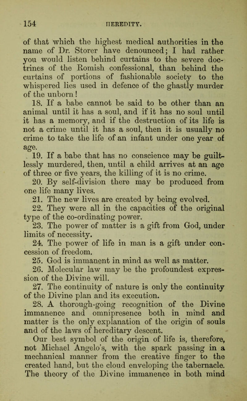 of that which the highest medical authorities in the name of Dr. Storer have denounced; I had rather you would listen behind curtains to the severe doc- trines of the Romish confessional, than behind the curtains of portions of fashionable society to the whispered lies used in defence of the ghastly murder of the unborn! 18. If a babe cannot be said to be other than an animal until it has a soul, and if it has no soul until it has a memory, and if the destruction of its life is not a crime until it has a soul, then it is usually no crime to take the life of an infant under one year of age. 19. If a babe that has no conscience may be guilt- lessly murdered, then, until a child arrives at an age of three or five years, the killing of it is no crime. 20. By self-division there may be produced from one life many lives. 21. The new lives are created by being evolved. 22. They were all in the capacities of the original type of the co-ordinating power. 23. The power of matter is a gift from God, under limits of necessity. 24. The power of life in man is a gift under con- cession of freedom. 25. God is immanent in mind as well as matter. 26. Molecular law may be the profoundest expres- sion of the Divine will. 27. The continuity of nature is only the continuity of the Divine plan and its execution. 28. A thorough-going recognition of the Divine immanence and omnipresence both in mind and matter is the only explanation of the origin of souls and of the laws of hereditary descent. Our best symbol of the origin of life is, therefore, not Michael Angelo’s, with the spark passing in a mechanical manner from the creative finger to the created hand, but the cloud enveloping the tabernacle. The theory of the Divine immanence in both mind