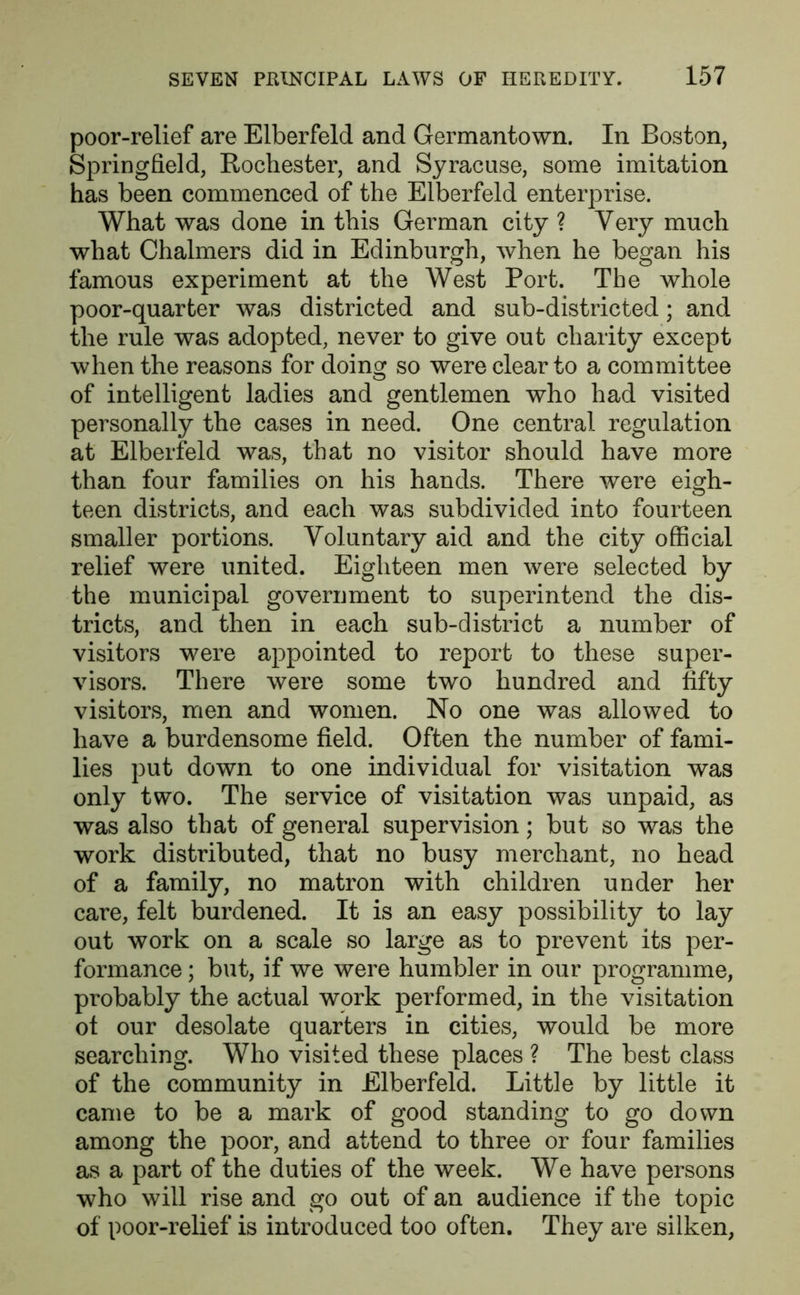 poor-relief are Elberfeld and Germantown. In Boston, Springfield, Rochester, and Syracuse, some imitation has been commenced of the Elberfeld enterprise. What was done in this German city ? Very much what Chalmers did in Edinburgh, when he began his famous experiment at the West Port. The whole poor-quarter was districted and sub-districted; and the rule was adopted, never to give out charity except when the reasons for doing so were clear to a committee of intelligent ladies and gentlemen who had visited personally the cases in need. One central regulation at Elberfeld was, that no visitor should have more than four families on his hands. There were eigh- teen districts, and each was subdivided into fourteen smaller portions. Voluntary aid and the city official relief were united. Eighteen men were selected by the municipal government to superintend the dis- tricts, and then in each sub-district a number of visitors were appointed to report to these super- visors. There were some two hundred and fifty visitors, men and women. No one was allowed to have a burdensome field. Often the number of fami- lies put down to one individual for visitation was only two. The service of visitation was unpaid, as was also that of general supervision; but so was the work distributed, that no busy merchant, no head of a family, no matron with children under her care, felt burdened. It is an easy possibility to lay out work on a scale so large as to prevent its per- formance ; but, if we were humbler in our programme, probably the actual work performed, in the visitation ot our desolate quarters in cities, would be more searching. Who visited these places ? The best class of the community in Elberfeld. Little by little it came to be a mark of good standing to go down among the poor, and attend to three or four families as a part of the duties of the week. We have persons who will rise and go out of an audience if the topic of poor-relief is introduced too often. They are silken,