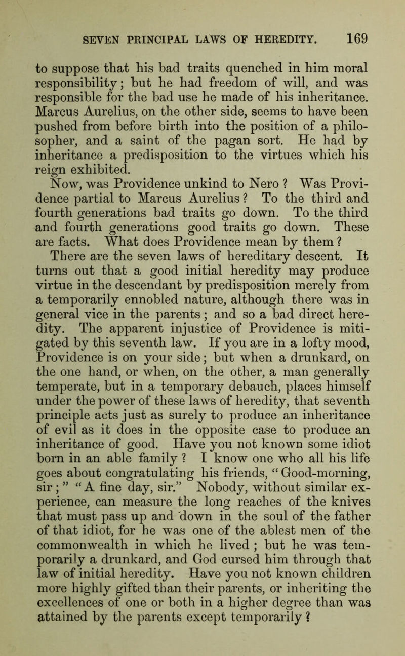 to suppose that his bad traits quenched in him moral responsibility; but he had freedom of will, and was responsible for the bad use he made of his inheritance. Marcus Aurelius, on the other side, seems to have been pushed from before birth into the position of a philo- sopher, and a saint of the pagan sort. He had by inheritance a predisposition to the virtues which his reign exhibited. Now, was Providence unkind to Nero ? Was Provi- dence partial to Marcus Aurelius ? To the third and fourth generations bad traits go down. To the third and fourth generations good traits go down. These are facts. What does Providence mean by them ? There are the seven laws of hereditary descent. It turns out that a good initial heredity may produce virtue in the descendant by predisposition merely from a temporarily ennobled nature, although there was in general vice in the parents; and so a bad direct here- dity. The apparent injustice of Providence is miti- gated by this seventh law. If you are in a lofty mood, Providence is on your side; but when a drunkard, on the one hand, or when, on the other, a man generally temperate, but in a temporary debauch, places himself under the power of these laws of heredity, that seventh principle acts just as surely to produce an inheritance of evil as it does in the opposite case to produce an inheritance of good. Have you not known some idiot bom in an able family ? I know one who all his life goes about congratulating his friends, “ Good-morning, sir; ” “A fine day, sir.” Nobody, without similar ex- perience, can measure the long reaches of the knives that must pass up and down in the soul of the father of that idiot, for he was one of the ablest men of the commonwealth in which he lived ; but he was tem- porarily a drunkard, and God cursed him through that law of initial heredity. Have you not known children more highly gifted than their parents, or inheriting the excellences of one or both in a higher degree than was attained by the parents except temporarily ?