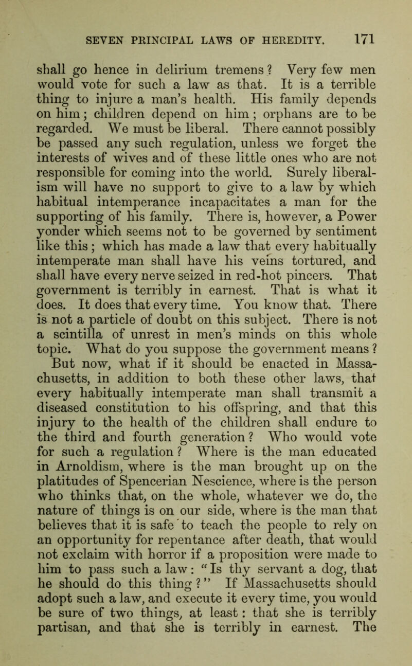 shall go hence in delirium tremens ? Very few men would vote for such a law as that. It is a terrible thing to injure a man's health. His family depends on him; children depend on him ; orphans are to be regarded. We must be liberal. There cannot possibly be passed any such regulation, unless we forget the interests of wives and of these little ones who are not responsible for coming into the world. Surely liberal- ism will have no support to give to a law by which habitual intemperance incapacitates a man for the supporting of his family. There is, however, a Power yonder which seems not to be governed by sentiment like this ; which has made a law that every habitually intemperate man shall have his veins tortured, and shall have every nerve seized in red-hot pincers. That government is terribly in earnest. That is what it does. It does that every time. You know that. There is not a particle of doubt on this subject. There is not a scintilla of unrest in men's minds on this whole topic. What do you suppose the government means ? But now, what if it should be enacted in Massa- chusetts, in addition to both these other laws, that every habitually intemperate man shall transmit a diseased constitution to his offspring, and that this injury to the health of the children shall endure to the third and fourth generation ? Who would vote for such a regulation ? Where is the man educated in Arnoldism, where is the man brought up on the platitudes of Spencerian Nescience, where is the person who thinks that, on the whole, whatever we do, the nature of things is on our side, where is the man that believes that it is safe' to teach the people to rely on an opportunity for repentance after death, that would not exclaim with horror if a proposition were made to him to pass such a law: “ Is thy servant a dog, that he should do this thing V9 If Massachusetts should adopt such a law, and execute it every time, you would be sure of two things, at least: that she is terribly partisan, and that she is terribly in earnest. The