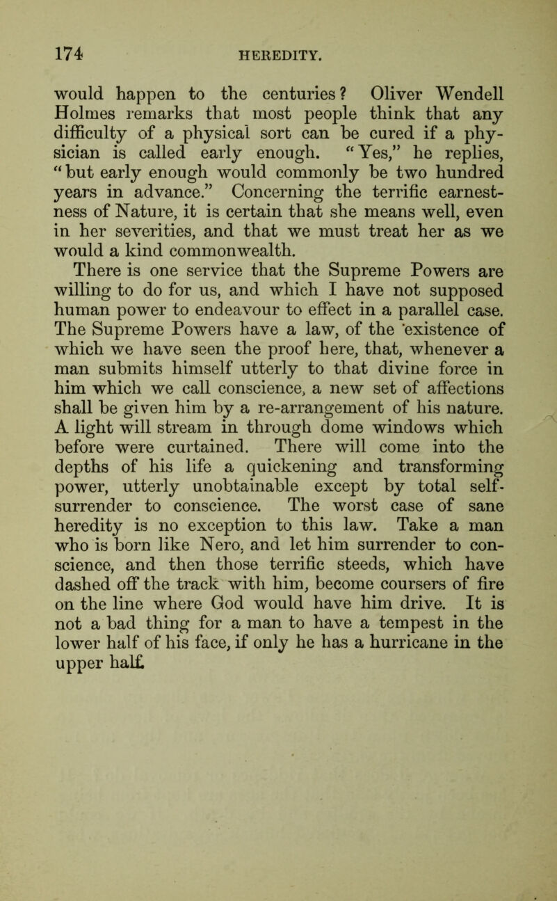 would happen to the centuries? Oliver Wendell Holmes remarks that most people think that any difficulty of a physical sort can be cured if a phy- sician is called early enough. “Yes,” he replies, “ but early enough would commonly be two hundred years in advance.” Concerning the terrific earnest- ness of Nature, it is certain that she means well, even in her severities, and that we must treat her as we would a kind commonwealth. There is one service that the Supreme Powers are willing to do for us, and which I have not supposed human power to endeavour to effect in a parallel case. The Supreme Powers have a law, of the 'existence of which we have seen the proof here, that, whenever a man submits himself utterly to that divine force in him which we call conscience, a new set of affections shall be given him by a re-arrangement of his nature. A light will stream in through dome windows which before were curtained. There will come into the depths of his life a quickening and transforming power, utterly unobtainable except by total self- surrender to conscience. The worst case of sane heredity is no exception to this law. Take a man who is born like Nero, and let him surrender to con- science, and then those terrific steeds, which have dashed off the track with him, become coursers of fire on the line where God would have him drive. It is not a bad thing for a man to have a tempest in the lower half of his face, if only he has a hurricane in the upper hal£