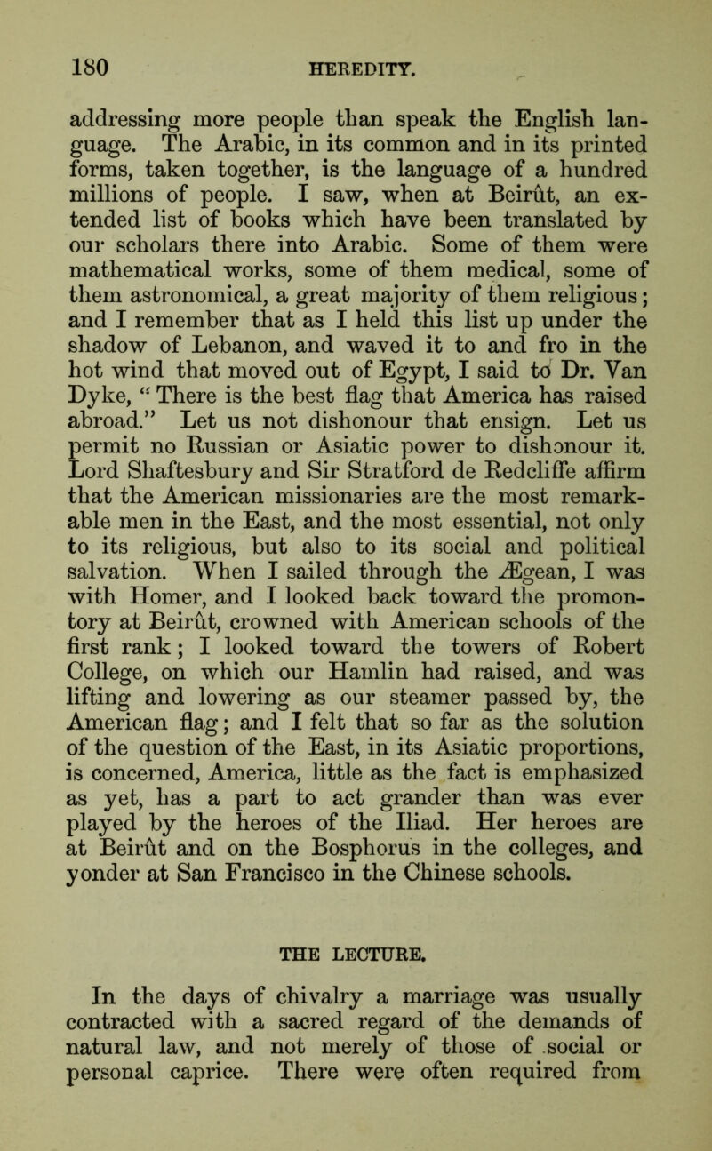 addressing more people than speak the English lan- guage. The Arabic, in its common and in its printed forms, taken together, is the language of a hundred millions of people. I saw, when at Beirut, an ex- tended list of books which have been translated by our scholars there into Arabic. Some of them were mathematical works, some of them medical, some of them astronomical, a great majority of them religious; and I remember that as I held this list up under the shadow of Lebanon, and waved it to and fro in the hot wind that moved out of Egypt, I said to Dr. Van Dyke, “ There is the best flag that America has raised abroad.” Let us not dishonour that ensign. Let us permit no Russian or Asiatic power to dishonour it. Lord Shaftesbury and Sir Stratford de Redcliffe affirm that the American missionaries are the most remark- able men in the East, and the most essential, not only to its religious, but also to its social and political salvation. When I sailed through the iEgean, I was with Homer, and I looked back toward the promon- tory at Beirut, crowned with American schools of the first rank; I looked toward the towers of Robert College, on which our Hamlin had raised, and was lifting and lowering as our steamer passed by, the American flag; and I felt that so far as the solution of the question of the East, in its Asiatic proportions, is concerned, America, little as the fact is emphasized as yet, has a part to act grander than was ever played by the heroes of the Iliad. Her heroes are at Beirut and on the Bosphorus in the colleges, and yonder at San Francisco in the Chinese schools. THE LECTURE. In the days of chivalry a marriage was usually contracted with a sacred regard of the demands of natural law, and not merely of those of social or personal caprice. There were often required from