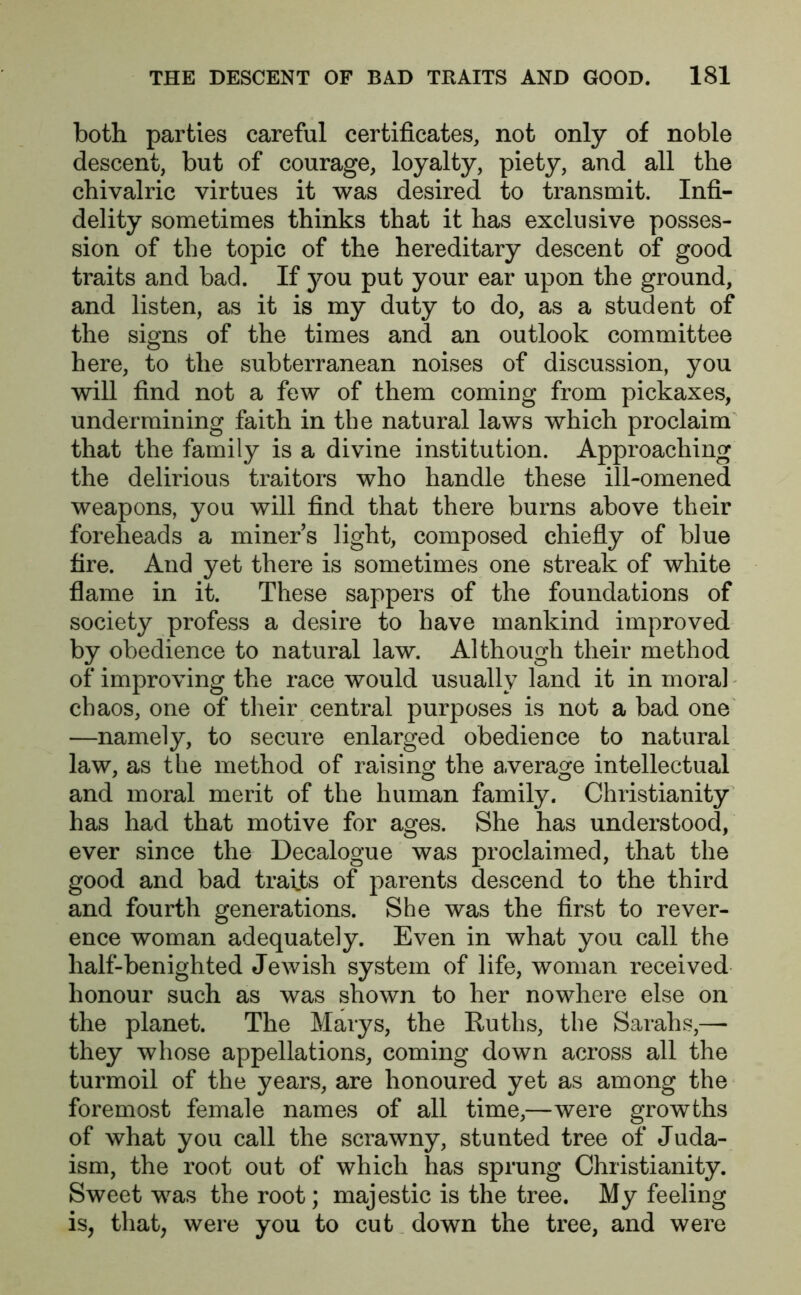 both parties careful certificates, not only of noble descent, but of courage, loyalty, piety, and all the chivalric virtues it was desired to transmit. Infi- delity sometimes thinks that it has exclusive posses- sion of the topic of the hereditary descent of good traits and bad. If you put your ear upon the ground, and listen, as it is my duty to do, as a student of the signs of the times and an outlook committee here, to the subterranean noises of discussion, you will find not a few of them coming from pickaxes, undermining faith in the natural laws which proclaim that the family is a divine institution. Approaching the delirious traitors who handle these ill-omened weapons, you will find that there burns above their foreheads a miners light, composed chiefly of blue fire. And yet there is sometimes one streak of white flame in it. These sappers of the foundations of society profess a desire to have mankind improved by obedience to natural law. Although their method of* improving the race would usually land it in moral chaos, one of their central purposes is not a bad one —namely, to secure enlarged obedience to natural law, as the method of raising the average intellectual and moral merit of the human family. Christianity has had that motive for ages. She has understood, ever since the Decalogue was proclaimed, that the good and bad traits of parents descend to the third and fourth generations. She was the first to rever- ence woman adequately. Even in what you call the half-benighted Jewish system of life, woman received honour such as was shown to her nowhere else on the planet. The Marys, the Ruths, the Sarahs,—■ they whose appellations, coming down across all the turmoil of the years, are honoured yet as among the foremost female names of all time,—were growths of what you call the scrawny, stunted tree of Juda- ism, the root out of which has sprung Christianity. Sweet was the root; majestic is the tree. My feeling is, that, were you to cut down the tree, and were