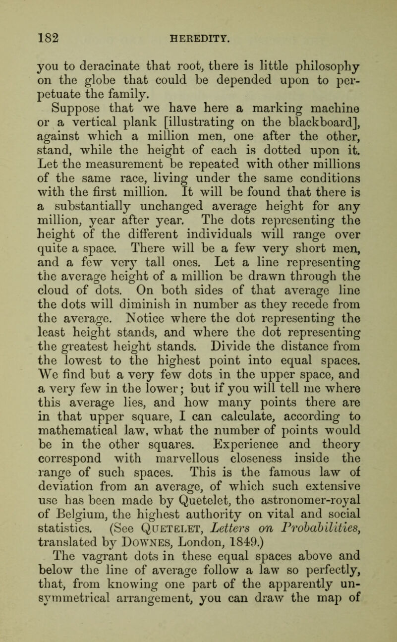 you to deracinate that root, there is little philosophy on the globe that could be depended upon to per- petuate the family. Suppose that we have here a marking machine or a vertical plank [illustrating on the blackboard], against which a million men, one after the other, stand, while the height of each is dotted upon it. Let the measurement be repeated with other millions of the same race, living under the same conditions with the first million. It will be found that there is a substantially unchanged average height for any million, year after year. The dots representing the height of the different individuals will range over quite a space. There will be a few very short men, and a few very tall ones. Let a line representing the average height of a million be drawn through the cloud of dots. On both sides of that average line the dots will diminish in number as they recede from the average. Notice where the dot representing the least height stands, and where the dot representing the greatest height stands. Divide the distance from the lowest to the highest point into equal spaces. We find but a very few dots in the upper space, and a very few in the lower; but if you will tell me where this average lies, and how many points there are in that upper square, I can calculate, according to mathematical law, what the number of points would be in the other squares. Experience and theory correspond with marvellous closeness inside the range of such spaces. This is the famous law of deviation from an average, of which such extensive use has been made by Quetelet, the astronomer-royal of Belgium, the highest authority on vital and social statistics. (See Qltetelet, Letters on Probabilities, translated by Downes, London, 1849.) The vagrant dots in these equal spaces above and below the line of average follow a law so perfectly, that, from knowing one part of the apparently un- symmetrical arrangement, you can draw the map of