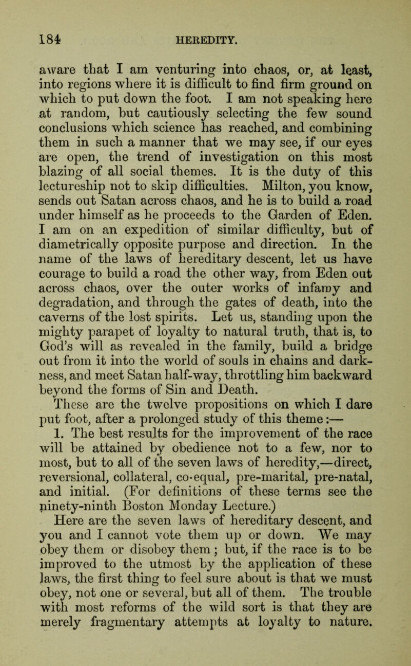 aware that I am venturing into chaos, or, at least, into regions where it is difficult to find firm ground on which to put down the foot. I am not speaking here at random, but cautiously selecting the few sound conclusions which science has reached, and combining them in such a manner that we may see, if our eyes are open, the trend of investigation on this most blazing of all social themes. It is the duty of this lectureship not to skip difficulties. Milton, you know, sends out Satan across chaos, and he is to build a road under himself as he proceeds to the Garden of Eden. I am on an expedition of similar difficulty, but of diametrically opposite purpose and direction. In the name of the laws of hereditary descent, let us have courage to build a road the other way, from Eden out across chaos, over the outer works of infamy and degradation, and through the gates of death, into the caverns of the lost spirits. Let us, standing upon the mighty parapet of loyalty to natural truth, that is, to God’s will as revealed in the family, build a bridge out from it into the world of souls in chains and dark- ness, and meet Satan half-way, throttling him backward beyond the forms of Sin and Death. These are the twelve propositions on which I dare put foot, after a prolonged study of this theme:— 1. The best results for the improvement of the race will be attained by obedience not to a few, nor to most, but to all of the seven laws of heredity,—direct, reversional, collateral, co-equal, pre-marital, pre-natal, and initial. (For definitions of these terms see the ninety-ninth Boston Monday Lecture.) Here are the seven laws of hereditary descent, and you and I cannot vote them up or down. We may obey them or disobey them; but, if the race is to be improved to the utmost by the application of these laws, the first thing to feel sure about is that we must obey, not one or several, but all of them. The trouble with most reforms of the wild sort is that they are merely fragmentary attempts at loyalty to nature.