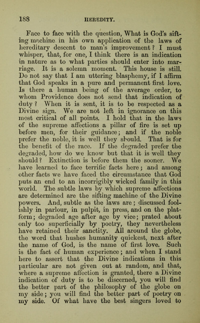 Face to face with the question, What is Gods sift- ing machine, in his own application of the laws of hereditary descent to man’s improvement ? I must whisper, that, for one, I think there is an indication in nature as to what parties should enter into mar- riage. It is a solemn moment. This house is still. Do not say that I am uttering blasphemy, if I affirm that God speaks in a pure and permanent first love. Is there a human being of the average order, to whom Providence does not send that indication of duty ? When it is sent, it is to be respected as a Divine sign. We are not left in ignorance on this most critical of all points. I hold that in the laws of the supreme affections a pillar of fire is set up before men, for their guidance; and if the noble prefer the noble, it is well they should. That is for the benefit of the race. If the degraded prefer the degraded, how do we know but that it is well they should? Extinction is before them the sooner. We have learned to face terrific facts here; and among other facts we have faced the circumstance that God puts an end to an incorrigibly wicked family in this world. The subtle laws by which supreme affections are determined are the sifting machine of the Divine powers. And, subtle as the laws are; discussed fool- ishly in parlour, in pulpit, in press, and on the plat- form; degraded age after age by vice; prated about only too superficially by poetry, they nevertheless have retained their sanctity. All around the globe, the word that hushes humanity quickest, next after the name of God, is the name of first love. Such is the fact of human experience; and when I stand here to assert that the Divine indications in this particular are not given out at random, and that, where a supreme affection is granted, there a Divine indication of duty is to be discerned, you will find the better part of the philosophy of the globe on my side; you will find the better part of poetry on my side. Of what have the best singers loved to