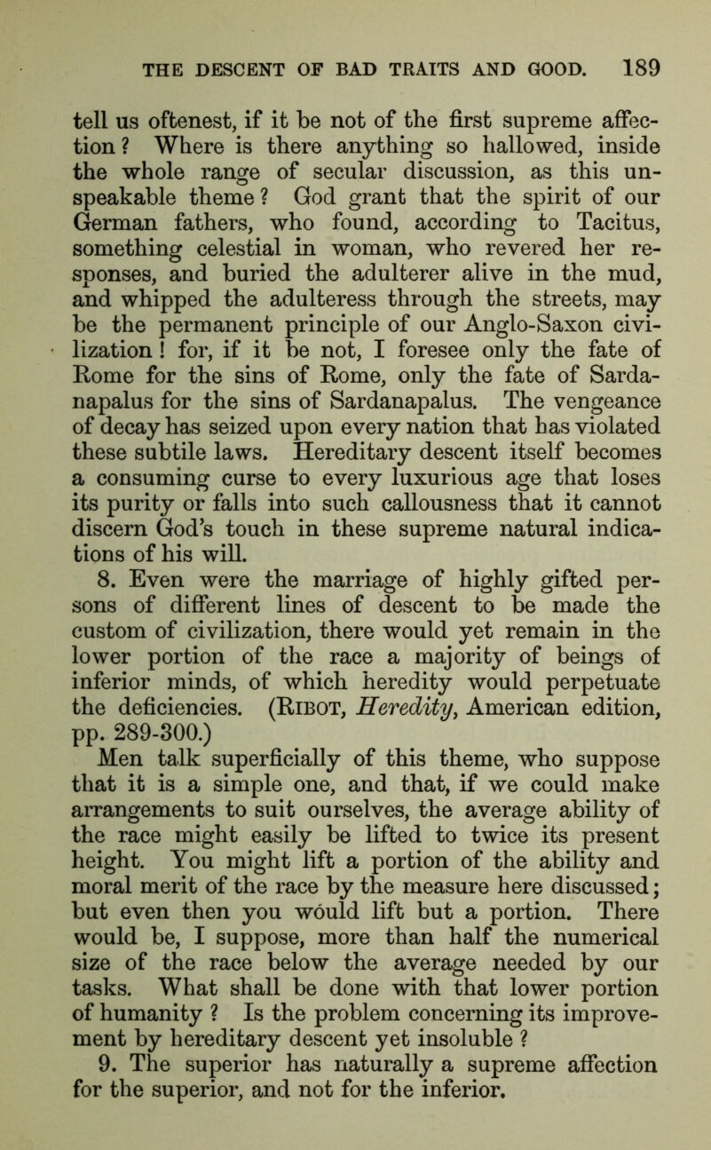tell us oftenest, if it be not of the first supreme affec- tion ? Where is there anything so hallowed, inside the whole range of secular discussion, as this un- speakable theme ? God grant that the spirit of our German fathers, who found, according to Tacitus, something celestial in woman, who revered her re- sponses, and buried the adulterer alive in the mud, and whipped the adulteress through the streets, may be the permanent principle of our Anglo-Saxon civi- lization ! for, if it be not, I foresee only the fate of Rome for the sins of Rome, only the fate of Sarda- napalus for the sins of Sardanapalus. The vengeance of decay has seized upon every nation that has violated these subtile laws. Hereditary descent itself becomes a consuming curse to every luxurious age that loses its purity or falls into such callousness that it cannot discern God’s touch in these supreme natural indica- tions of his will. 8. Even were the marriage of highly gifted per- sons of different lines of descent to be made the custom of civilization, there would yet remain in the lower portion of the race a majority of beings of inferior minds, of which heredity would perpetuate the deficiencies. (Ribot, Heredity, American edition, pp. 289-300.) Men talk superficially of this theme, who suppose that it is a simple one, and that, if we could make arrangements to suit ourselves, the average ability of the race might easily be lifted to twice its present height. You might lift a portion of the ability and moral merit of the race by the measure here discussed; but even then you would lift but a portion. There would be, I suppose, more than half the numerical size of the race below the average needed by our tasks. What shall be done with that lower portion of humanity ? Is the problem concerning its improve- ment by hereditary descent yet insoluble ? 9. The superior has naturally a supreme affection for the superior, and not for the inferior.