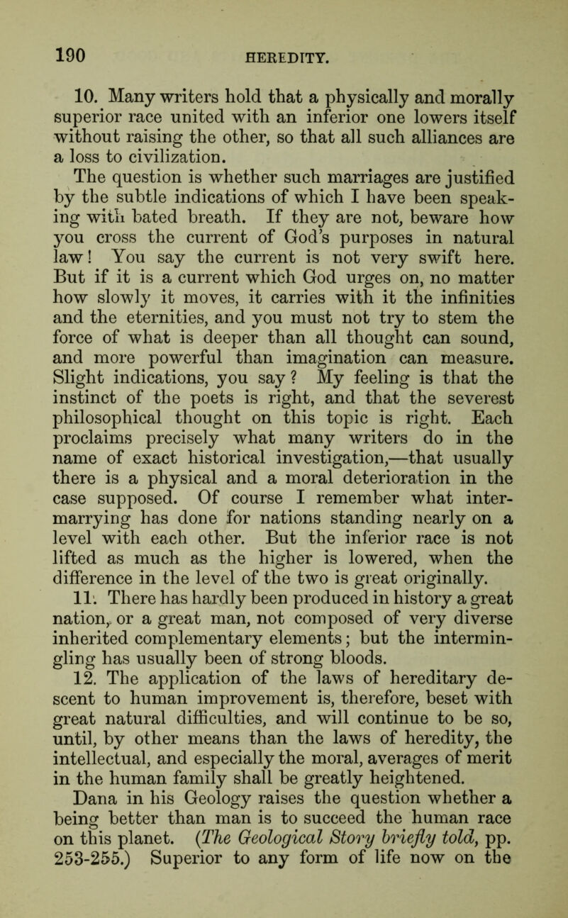 10. Many writers hold that a physically and morally superior race united with an inferior one lowers itself without raising the other, so that all such alliances are a loss to civilization. The question is whether such marriages are justified by the subtle indications of which I have been speak- ing with bated breath. If they are not, beware how you cross the current of Gods purposes in natural law! You say the current is not very swift here. But if it is a current which God urges on, no matter how slowly it moves, it carries with it the infinities and the eternities, and you must not try to stem the force of what is deeper than all thought can sound, and more powerful than imagination can measure. Slight indications, you say ? My feeling is that the instinct of the poets is right, and that the severest philosophical thought on this topic is right. Each proclaims precisely what many writers do in the name of exact historical investigation,—that usually there is a physical and a moral deterioration in the case supposed. Of course I remember what inter- marrying has done for nations standing nearly on a level with each other. But the inferior race is not lifted as much as the higher is lowered, when the difference in the level of the two is great originally. IT. There has hardly been produced in history a great nation,, or a great man, not composed of very diverse inherited complementary elements; but the intermin- gling has usually been of strong bloods. 12. The application of the laws of hereditary de- scent to human improvement is, therefore, beset with great natural difficulties, and will continue to be so, until, by other means than the laws of heredity, the intellectual, and especially the moral, averages of merit in the human family shall be greatly heightened. Dana in his Geology raises the question whether a being better than man is to succeed the human race on this planet. (The Geological Story briefly told, pp. 253-255.) Superior to any form of life now on the