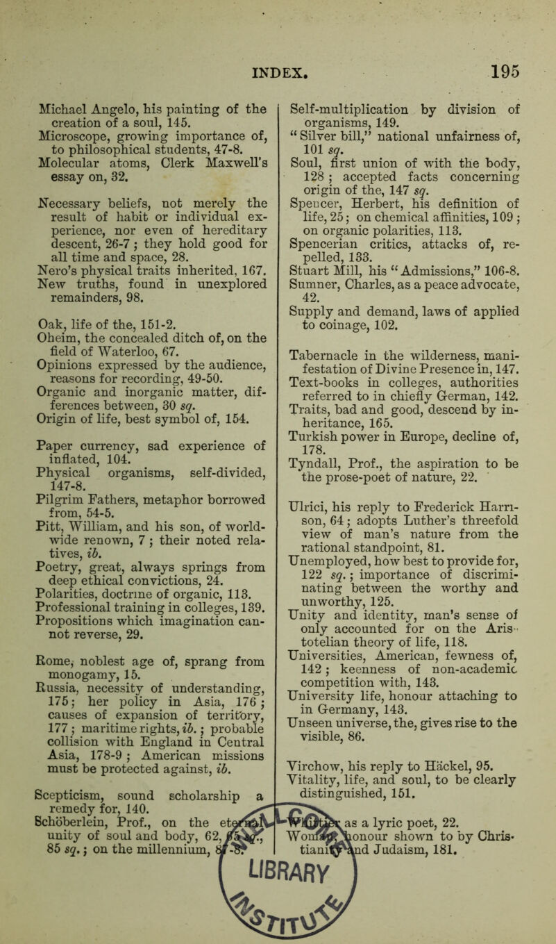 Michael Angelo, his painting of the creation of a soul, 145. Microscope, growing importance of, to philosophical students, 47-8. Molecular atoms, Clerk Maxwell’s essay on, 32. Necessary beliefs, not merely the result of habit or individual ex- perience, nor even of hereditary descent, 26-7; they hold good for all time and space, 28. Nero’s physical traits inherited, 167. New truths, found in unexplored remainders, 98. Oak, life of the, 151-2. Oheim, the concealed ditch of, on the field of Waterloo, 67. Opinions expressed by the audience, reasons for recording, 49-50. Organic and inorganic matter, dif- ferences between, 30 sq. Origin of life, best symbol of, 154. Paper currency, sad experience of inflated, 104. Physical organisms, self-divided, 147-8. Self-multiplication by division of organisms, 149. “ Silver bill,” national unfairness of, 101 sq. Soul, first union of with the body, 128 ; accepted facts concerning origin of the, 147 sq. Speccer, Herbert, his definition of life, 25; on chemical affinities, 109 ; on organic polarities, 113. Spencerian critics, attacks of, re- pelled, 133. Stuart Mill, his “ Admissions,” 106-8. Sumner, Charles, as a peace advocate, 42. Supply and demand, laws of applied to coinage, 102. Tabernacle in the wilderness, mani- festation of Divine Presence in, 147. Text-books in colleges, authorities referred to in chiefly German, 142. Traits, bad and good, descend by in- heritance, 165. Turkish power in Europe, decline of, 178. Tyndall, Prof., the aspiration to be the prose-poet of nature, 22. Pilgrim Fathers, metaphor borrowed from, 54-5. Pitt, William, and his son, of world- wide renown, 7 ; their noted rela- tives, ib. Poetry, great, always springs from deep ethical convictions, 24. Polarities, doctrine of organic, 113. Professional training in colleges, 139. Propositions which imagination can- not reverse, 29. Rome, noblest age of, sprang from monogamy, 15. Russia, necessity of understanding, 175; her policy in Asia, 176; causes of expansion of territory, 177 ; maritime rights, ib.; probable collision with England in Central Asia, 178-9 ; American missions must be protected against, ib. Scepticism, sound scholarship remedy for, 140. Schoberlein, Prof., on the ete unity of soul and body, 62?J 85 sq.; on the millennium, Ulrici, his reply to Frederick Harri- son, 64; adopts Luther’s threefold view of man’s nature from the rational standpoint, 81. Unemployed, how best to provide for, 122 sq.; importance of discrimi- nating between the worthy and unworthy, 125. Unity and identity, man’s sense of only accounted for on the Aris- totelian theory of life, 118. Universities, American, fewness of, 142; keenness of non-academic competition with, 143. University life, honour attaching to in Germany, 143. Unseen universe, the, gives rise to the visible, 86. Yirchow, his reply to Hackel, 95. Vitality, life, and soul, to be clearly distinguished, 151. AM* Won tianit{ library as a lyric poet, 22. lonour shown to by Chris* id Judaism, 181. ^7*|TV^