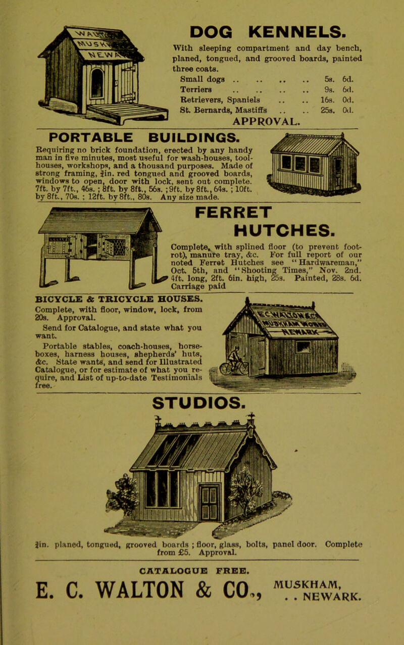 DOG KENNELS. With sleeping compartment and day bench, planed, tongued, and grooved boards, painted three coats. Small dogs 5s. 6d. Terriers 9s. 6d. Retrievers, Spaniels .. .. 16s. Od. St. Bernards, Mastiffs .. .. 25s. Od. APPROVAL. PORTABLE BUILDINGS. Requiring no brick foundation, erected by any handy man in five minutes, most useful for wash-houses, tool- houses, workshops, and a thousand purposes. Made of strong framing, Jin. red tongued and grooved boards, windows to open, door with lock, sent out complete. 7ft. by 7ft., 46s.; 8ft. by 8ft., 56s. ;9ft. by 8ft., 64s. ; 10ft. by 8ft., 70s. ; 12ft. by 8ft., 80s. Any size made. FERRET HUTCHES. Complete* with splined floor (to prevent foot- rot), manure tray, Ac. For full report of our noted Ferret Hutches see “ Hardwareman,” Oct. 6th, and “Shooting Times,” Nov. 2nd. 4ft. long, 2ft. 6in. high, 25s. Painted, 28s. 6d. Carriage paid BICYCLE-* TRICYCLE HOUSES. Complete, with floor, window, lock, from 20s. Approval. Send for Catalogue, and state what you want. Portable stables, coach-houses, horse- boxes, harness houses, shepherds’ huts, Ac. State wants, and send for Illustrated Catalogue, or for estimate of what you re- quire, and List of up-to-date Testimonials free. STUDIOS. Jin. planed, tongued, grooved boards ; floor, glass, bolts, panel door. Complete from £5. Approval. CATALOQUE FREE. C. WALTON & CO., MUSKHAM, . . NEWARK.