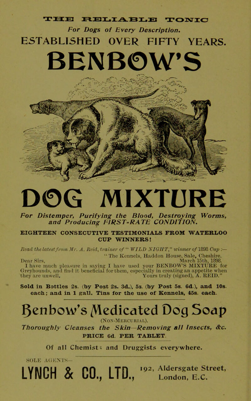 the reliable tonic For Dogs of Every Description. ESTABLISHED OVER FIFTY YEARS. BENBOW’S D©G MIXTURE For Distemper, Purifying the Blood, Destroying Worms, and Ptoducing FIRST-RATE CONDITION. EIGHTEEN CONSECUTIVE TESTIMONIALS FROM WATERLOO CUP WINNERS! Read the latest from Mr. A. Reid, trainer of “ WILD NIGHT, u-imier of 1898 Cup :— “ The Kennels, Hacldon House, Sale, Cheshire. Dear Sirs, March 15th, 1898. I have much pleasure in saying I have used your BENBOW’S MIXTURE for Greyhounds, and find it beneficial for them, especially in creating an appetite when they are unwell. Yours truly (signed), A. REID.” Sold in Bottles 2s. (by Post 2s. 3d.), 5s. (by Post 5s. 6d ), and 10s. each; and in 1 gall. Tins for the use of Kennels, 45s. each. FJenbow’s dedicated Dog Soap (Non-Mercurial). Thoroughly Cleanses the Skin—Removing all Insects, &c. PRICE 6d PER TABLET Of all Chemist; and Druggists everywhere. LYNCH & CO., LTD.,,92' ^lTce.cstreet