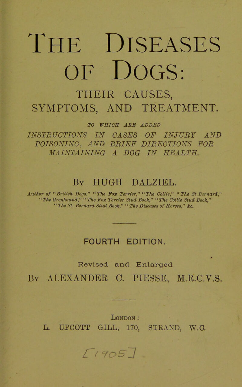 The Diseases OF DOGS: THEIR CAUSES, SYMPTOMS, AND TREATMENT. TO WHICH ARE ADDED INSTRUCTIONS IN CASES OF INJURY AND POISONING, AND BRIEF DIRECTIONS FOR MAINTAINING A DOG IN HEALTH. By HUGH DALZIEL. Author of “British Dogs, “The Fox Terrier,” “The Collie,” “The St. Bernard, “The Greyhound, “ The Fox Terrier Stud Book,” “ The Collie Stud Book,” “ The St. Bernard Stud Book,” “ The Diseases of Horses,” Ac. FOURTH EDITION. f Revised and Enlarged By ALEXANDER C. PIESSE, M.R.C.V.S. London: L. UPCOTT GILL, 170, STRAND, W.G. r f josj