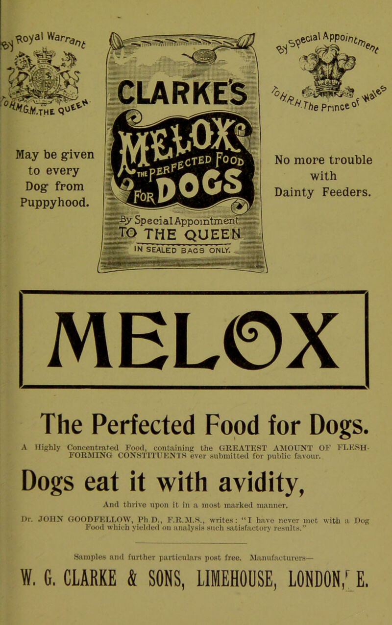 May be given to every Dog from Puppyhood. Special Appointment- IfO THE QUEEN IN SEALED BAGS ONLY. % ^ The Prince No more trouble with Dainty Feeders. MEL0X The Perfected Food for Dogs. A Highly Concentrated Food, containing the GREATEST AMOUNT OF FLESH- FORMING CONSTITUENTS ever submitted for public favour. Dogs eat it with avidity, And thrive upon it in a most marked manner. Dr. JOHN GOODFELLOW, PhD., F.R.M.S., writes: “I have never met with a Dog Food which yielded on analysis such satisfactory results.” Samples and further particulars post free. Manufacturers— W. G. CLARKE & SONS, LIMEHOUSE, LONDON,[l