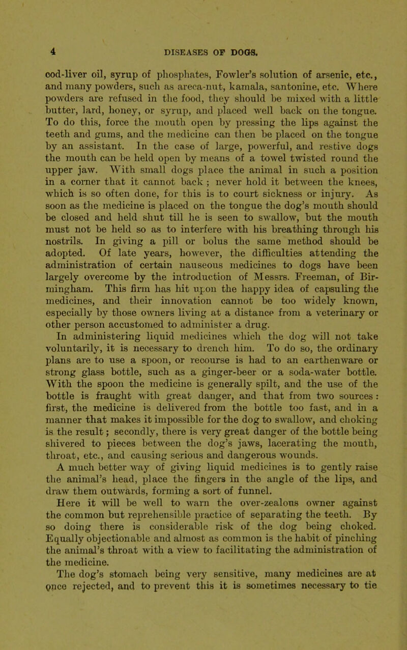 cod-liver oil, syrup of phosphates, Fowler’s solution of arsenic, etc., and many powders, such as areca-nut, kamala, santonine, etc. Where powders are refused in the food, they should he mixed with a little butter, lard, honey, or syrup, and placed well back on the tongue. To do this, force the mouth open by pressing the lips against the teeth and gums, and the medicine can then be placed on the tongue by an assistant. In the case of large, powerful, and restive dogs the mouth can be held open by means of a towel twisted round the upper jaw. With small dogs place the animal in such a position in a comer that it cannot back ; never hold it between the knees, which is so often done, for this is to court sickness or injury. As soon as the medicine is placed on the tongue the dog’s mouth should be closed and held shut till he is seen to swallow, but the mouth must not be held so as to interfere with his breathing through his nostrils. In giving a pill or bolus the same method should be adopted. Of late years, however, the difficulties attending the administration of certain nauseous medicines to dogs have been largely overcome by the introduction of Messrs. Freeman, of Bir- mingham. This firm has hit upon the happy idea of capsuling the medicines, and their innovation cannot be too widely known, especially by those owners living at a distance from a veterinary or other person accustomed to administer a drug. In administering liquid medicines which the dog will not take voluntarily, it is necessary to drench him. To do so, the ordinary plans are to use a spoon, or recourse is had to an earthenware or strong glass bottle, such as a ginger-beer or a soda-water bottle. With the spoon the medicine is generally spilt, and the use of the bottle is fraught with great danger, and that from two sources: first, the medicine is delivered from the bottle too fast, and in a manner that makes it impossible for the dog to swallow, and choking is the result; secondly, there is very great danger of the bottle being shivered to pieces between the dog’s jaws, lacerating the mouth, throat, etc., and causing serious and dangerous wounds. A much better way of giving liquid medicines is to gently raise the animal’s head, place the fingers in the angle of the lips, and draw them outwards, forming a sort of funnel. Here it will be well to warn the over-zealous owner against the common but reprehensible practice of separating the teeth. By so doing there is considerable risk of the dog being choked. Equally objectionable and almost as common is the habit of pinching the animal’s throat with a view to facilitating the administration of the medicine. The dog’s stomach being very sensitive, many medicines are at qnco rejected, and to prevent this it is sometimes necessary to tie