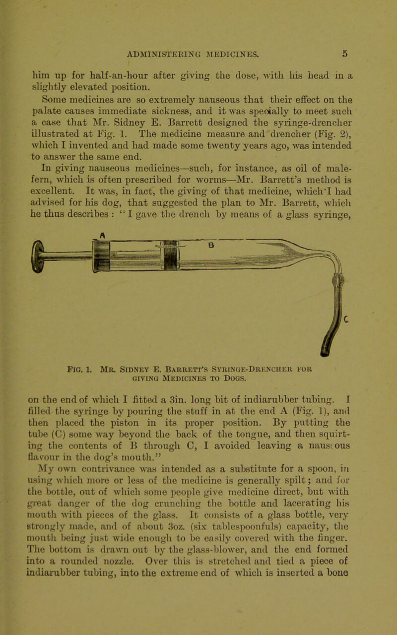 him up for half-an-hour after giving the dose, with his head in a slightly elevated position. Some medicines are so extremely nauseous that their effect on the palate causes immediate sickness, and it was specially to meet such a case that Mr. Sidney E. Barrett designed the syringe-drencher illustrated at Fig. 1. The medicine measure and drencher (Fig. 2), which I invented and had made some twenty years ago, was intended to answer the same end. In giving nauseous medicines—such, for instance, as oil of male- fern, which is often prescribed for worms—Mr. Barrett’s method is excellent. It was, in fact, the giving of that medicine, which I had advised for his dog, that suggested the plan to Mr. Barrett, which he thus describes : “ I gave the drench by means of a glass syringe, Fig. 1. Mr. Sidney E. Barrett’s Syringe-Drencher for giving Medicines to Dogs. on the end of which I fitted a 3in. long bit of indiarubber tubing. I filled the syringe by pouring the stuff in at the end A (Fig. 1), and then placed the piston in its proper position. By putting the tube (C) some way beyond the back of the tongue, and then squirt- ing the contents of B through C, I avoided leaving a nauseous flavour in the dog’s mouth.” My own contrivance was intended as a substitute for a spoon, in using which more or less of the medicine is generally spilt; and for the bottle, out of which some people give medicine direct, but with great danger of the dog crunching the bottle and lacerating his mouth with pieces of the glass. It consists of a glass bottle, very strongly made, and of about 3oz. (six tablespoonfuls) capacity, the mouth being just wide enough to he easily covered with the finger. The bottom is drawn out by the glass-blower, and the end formed into a rounded nozzle. Over this is stretched and tied a piece of indiarubber tubing, into the extreme end of which is inserted a bone