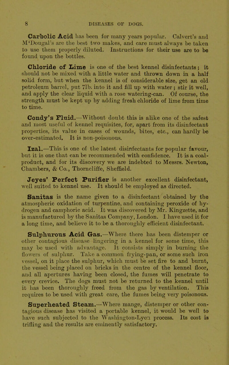 Carbolic Acid lias been for many years popular. Calvert’s and M'Dougal’s are the best two makes, and care must always be taken to use them properly diluted. Instructions for their use are to be found upon the bottles. Chloride of Lime is one of the best kennel disinfectants; it should not be mixed with a little water and thrown down in a half solid form, but when the kennel is of considerable size, get an old petroleum barrel, put 71b. into it and fill up with water; stir it well, and apply the clear liquid with a rose watering-can. Of course, the strength must be kept up by adding fresh chloride of lime from time to time. Condy’s Fluid .—Without doubt this is alike one of the safest and most useful of kennel requisites, for, apart from its disinfectant properties, its value in cases of wounds, bites, etc., can hardly be over-estimated. It is non-poisonous. Izal.—This is one of the latest disinfectants for popular favour, but it is one that can be recommended -with confidence. It is a coal- product, and for its discovery we are indebted to Messrs. Newton, Chambers, & Co., Thorncliffe, Sheffield. Jeyes’ Perfect Purifier is another excellent disinfectant, well suited to kennel use. It should be employed as directed. Sanitas is the name given to a disinfectant obtained by the atmospheric oxidation of turpentine, and containing peroxide of hy- drogen and camphoric acid. It was discovered by Mr. Kingzette, and is manufactured by the Sanitas Company, London. I have used it for a long time, and believe it to be a thoroughly efficient disinfectant. Sulphurous Acid Gas.—Where there has been distemper or other contagious disease lingering in a kennel for some time, this may be used with advantage. It consists simply in burning the flowers of sulphur. Take a common frying-pan, or some such iron vessel, on it place the sulphur, which must be set fire to and burnt, the vessel being placed on bricks in the centre of the kennel floor, and all apertures having been closed, the fumes will penetrate to every crevice. The dogs must not be returned to the kennel until it has been thoroughly freed from the gas by ventilation. This requires to be used with great care, the fumes being very poisonous. Superheated Steam.—Where mange, distemper or other con- tagious disease has visited a portable kennel, it would be well to have such subjected to tbe Wasldngton-Lyon process. Its cost is trifling and the results are eminently satisfactory.