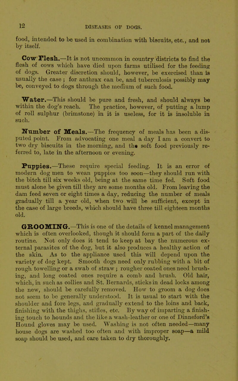 food, intended to be used in combination with biscuits, etc., and not by itself. Cow Flesh.—It is not uncommon in country districts to find the flesh of cows which have died upon farms utilised for the feeding of dogs. Greater discretion should, however, be exercised than is usually the case ; for anthrax can be, and tuberculosis possibly may be, conveyed to dogs through the medium of such food. Water.—This should be pure and fresh, and should always be within the dog’s reach. The practice, however, of putting a lump of roll sulphur (brimstone) in it is useless, for it is insoluble in such. Number of Meals.—The frequency of meals has been a dis- puted point. From advocating one meal a day I am a convert to two dry biscuits in the morning, and ths soft food previously re- ferred to, late in the afternoon or evening. Puppies.—These require special feeding. It is an error of modern dog men to wean puppies too soon—they should run with the bitch till six weeks old, being at the same time fed. Soft food must alone be given till they are some months old. From leaving the dam feed seven or eight times a day, reducing the number of meals gradually till a year old, when two ■will be sufficient, except in the case of large breeds, which should have three till eighteen months old. GROOMING.—This is one of the details of kennel management which is often overlooked, though it should form a part of the daily routine. Not only does it tend to keep at bay the numerous ex- ternal parasites of the dog, but it also produces a healthy action of the skin. As to the appliance used this will depend upon the variety of dog kept. Smooth dogs need only rubbing with a bit of rough towelling or a swab of straw; rougher coated ones need brush- ing, and long coated ones require a comb and brush. Old hair, which, in such as collies and St. Bernards, sticks in dead locks among the new, should be carefully removed. How to groom a dog does not seem to be generally understood. It is usual to start with the shoulder and fore legs, and gradually extend to the loins and back, finishing with the thighs, stifles, etc. By way of imparting a finish- ing touch to hounds and the like a wash-leather or one of Dinneford’s Hound gloves may be used. Washing is not often needed—many house dogs are washed too often and with improper soap—a mild soap should be used, and care taken to dry thoroughly.