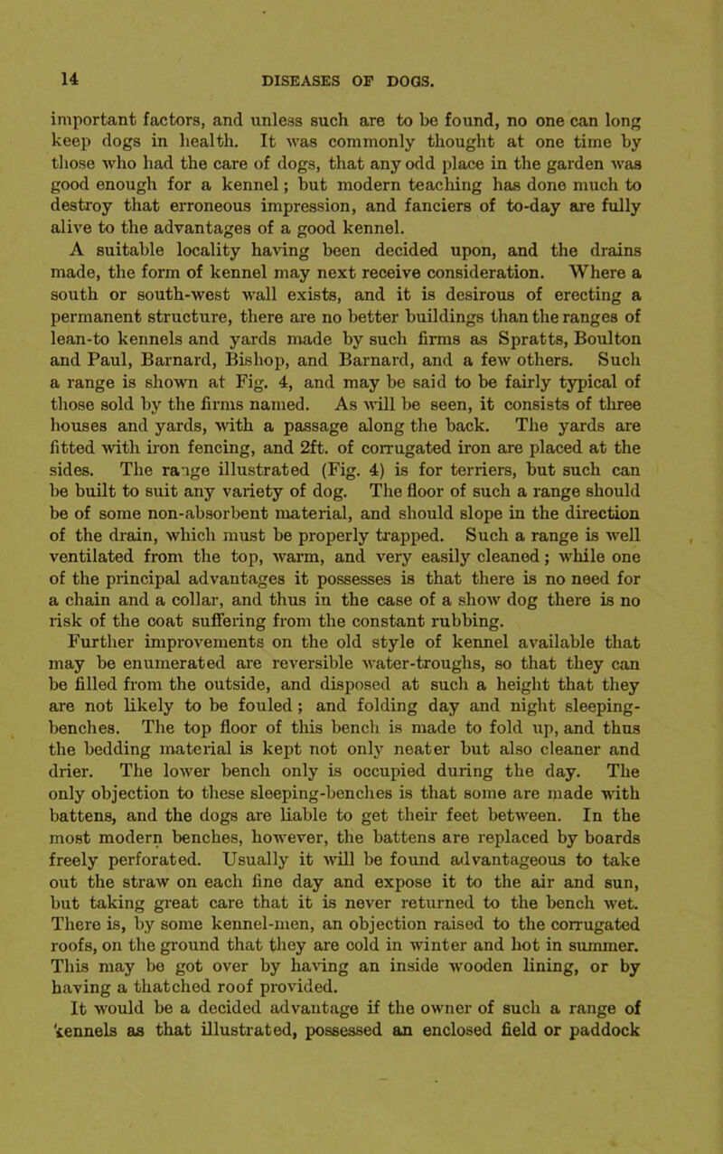 important factors, and unless such are to be found, no one can long keep dogs in health. It was commonly thought at one time by those who had the care of dogs, that any odd place in the garden was good enough for a kennel; but modern teaching has done much to destroy that erroneous impression, and fanciers of to-day are fully alive to the advantages of a good kennel. A suitable locality having been decided upon, and the drains made, the form of kennel may next receive consideration. Where a south or south-west wall exists, and it is desirous of erecting a permanent structure, there are no better buildings than the ranges of lean-to kennels and yards made by such firms as Spratts, Boulton and Paul, Barnard, Bishop, and Barnard, and a few others. Such a range is shown at Fig. 4, and may be said to be fairly typical of those sold by the firms named. As will be seen, it consists of three houses and yards, with a passage along the back. The yards are fitted with iron fencing, and 2ft. of corrugated iron are placed at the sides. The range illustrated (Fig. 4) is for terriers, but such can be built to suit any variety of dog. The floor of such a range should be of some non-absorbent material, and should slope in the direction of the drain, which must be properly trapped. Such a range is well ventilated from the top, warm, and very easily cleaned; while one of the principal advantages it possesses is that there is no need for a chain and a collar, and thus in the case of a show dog there is no risk of the coat suffering from the constant rubbing. Further improvements on the old style of kennel available that may be enumerated are reversible water-troughs, so that they can be filled from the outside, and disposed at such a height that they are not likely to be fouled; and folding day and night sleeping- benches. The top floor of this bench is made to fold up, and thus the bedding material is kept not only neater but also cleaner and drier. The lower bench only is occupied during the day. The only objection to these sleeping-benches is that some are made with battens, and the dogs are liable to get their feet between. In the most modern benches, however, the battens are replaced by boards freely perforated. Usually it will be found advantageous to take out the straw on each fine day and expose it to the air and sun, but taking great care that it is never returned to the bench wet. There is, by some kennel-men, an objection raised to the corrugated roofs, on the ground that they are cold in winter and hot in summer. This may be got over by having an inside wooden lining, or by having a thatched roof provided. It would be a decided advantage if the owner of such a range of kennels as that illustrated, possessed an enclosed field or paddock