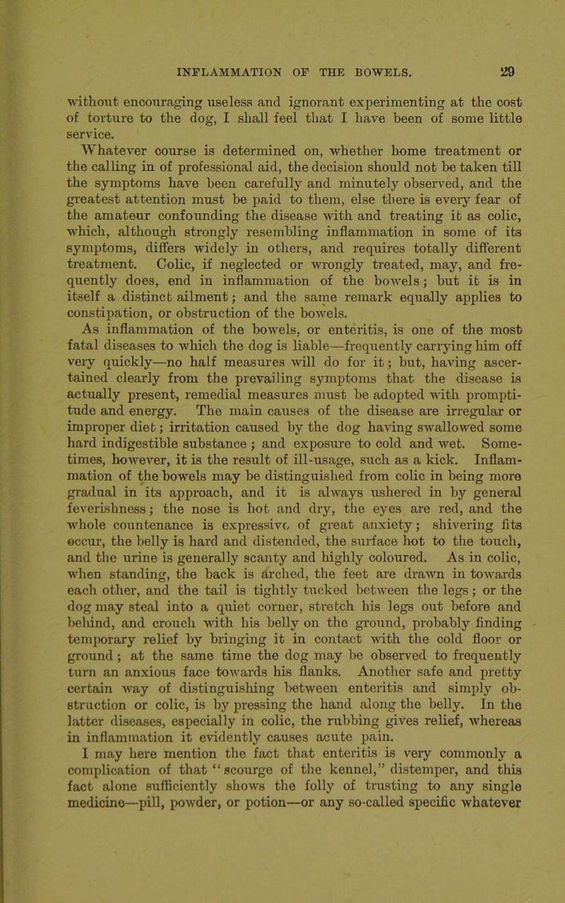 without encouraging useless and ignorant experimenting at the cost of torture to the dog, I shall feel that I have been of some little service. Whatever course is determined on, whether home treatment or the calling in of professional aid, the decision should not be taken till the symptoms have been carefully and minutely observed, and the greatest attention must he paid to them, else there is every fear of the amateur confounding the disease with and treating it as colic, which, although strongly resembling inflammation in some of its symptoms, differs widely in others, and requires totally different treatment. Colic, if neglected or wrongly treated, may, and fre- quently does, end in inflammation of the bowels; hut it is in itself a distinct ailment; and the same remark equally applies to constipation, or obstruction of the bowels. As inflammation of the bowels, or enteritis, is one of the most fatal diseases to which the dog is liable—frequently carrying him off very quickly—no half measures will do for it; hut, having ascer- tained clearly from the prevailing symptoms that the disease is actually present, remedial measures must he adopted with prompti- tude and energy. The main causes of the disease are irregular or improper diet; irritation caused by the dog having swallowed some hard indigestible substance ; and exposure to cold and wet. Some- times, however, it is the result of ill-usage, such as a kick. Inflam- mation of the bowels may he distinguished from colic in being more gradual in its approach, and it is always ushered in by general feverishness; the nose is hot and dry, the eyes are red, and the whole countenance is expressive, of great anxiety; shivering fits occur, the belly is hard and distended, the surface hot to the touch, and the urine is generally scanty and highly coloured. As in colic, when standing, the hack is arched, the feet are drawn in towards each other, and the tail is tightly tucked between the legs; or the dog may steal into a quiet corner, stretch his legs out before and behind, and crouch with his belly on the ground, probably finding temporary relief by bringing it in contact with the cold floor or ground; at the same time the dog may be observed to frequently turn an anxious face towards his flanks. Another safe and pretty certain way of distinguisliing between enteritis and simply ob- struction or colic, is by pressing the hand along the belly. In the latter diseases, especially in colic, the rubbing gives relief, whereas in inflammation it evidently causes acute pain. I may here mention the fact that enteritis is veiy commonly a complication of that “scourge of the kennel,” distemper, and this fact alone sufficiently shows the folly of trusting to any single medicine—pill, powder, or potion—or any so-called specific whatever