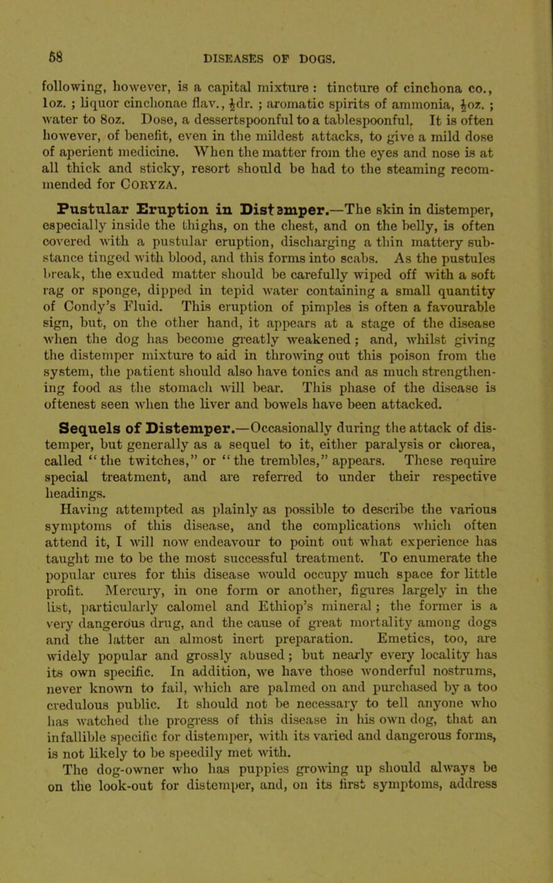 following, however, is a capital mixture : tincture of cinchona co., loz. ; liquor cinchonae flav., £dr. ; aromatic spirits of ammonia, £oz. ; water to 8oz. Dose, a dessertspoonful to a tablespoonful. It is often however, of benefit, even in the mildest attacks, to give a mild dose of aperient medicine. When the matter from the eyes and nose is at all thick and sticky, resort should be had to the steaming recom- mended for Coryza. Pustular Eruption in Distamper.—The skin in distemper, especially inside the thighs, on the chest, and on the belly, is often covered with a pustular eruption, discharging a thin mattery sub- stance tinged with blood, and this forms into scabs. As the pustules break, the exuded matter should he carefully wiped off with a soft rag or sponge, dipped in tepid water containing a small quantity of Condy’s Fluid. This eruption of pimples is often a favourable sign, hut, on the other hand, it appears at a stage of the disease when the dog has become greatly weakened; and, whilst giving the distemper mixture to aid in throwing out this poison from the system, the patient should also have tonics and as much strengthen- ing food as the stomach 'will hear. This phase of the disease is oftenest seen when the liver and bowels have been attacked. Sequels of Distemper.—Occasionally during the attack of dis- temper, hut generally as a sequel to it, either paralysis or chorea, called “the twitches,” or “the trembles,” appears. These require special treatment, and are referred to under their respective headings. Having attempted as plainly as possible to describe the various symptoms of this disease, and the complications which often attend it, I will now endeavour to point out what experience has taught me to he the most successful treatment. To enumerate the popular cures for this disease would occupy much space for little profit. Mercury, in one form or another, figures largely in the list, particularly calomel and Ethiop’s mineral; the former is a very dangerous dnig, and the cause of great mortality among dogs and the latter an almost inert preparation. Emetics, too, are widely popular and grossly abused; hut nearly every locality has its own specific. In addition, we have those wonderful nostrums, never known to fail, which are palmed on and purchased by a too credulous public. It should not be necessary to tell anyone who has watched the progress of this disease in his own dog, that an infallible specific for distemper, with its varied and dangerous forms, is not likely to he speedily met with. The dog-owner who has puppies growing up should always be on the look-out for distemper, and, on its first symptoms, address