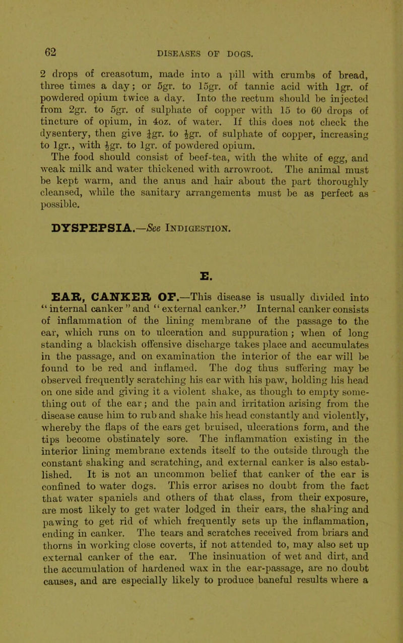 2 drops of creasotum, made into a pill with crumbs of bread, three times a day; or 5gr. to 15gr. of tannic acid with lgr. of powdered opium twice a day. Into the rectum should be injected from 2gr. to 5gr. of sulphate of copper with 15 to 60 drops of tincture of opium, in 4oz. of water. If this does not check the dysentery, then give Jgr. to |gr. of sulphate of copper, increasing to lgr., with |gr. to lgr. of powdered opium. The food should consist of beef-tea, with the white of egg, and weak milk and water thickened with arrowroot. The animal must be kept warm, and the anus and hair about the part thoroughly cleansed, while the sanitary arrangements must be as perfect as possible. DYSPEPSIA.—See Indigestion. E. EAR, CANKER OP.—This disease is usually divided into “ internal canker ” and “ external canker.” Internal canker consists of inflammation of the lining membrane of the passage to the ear, which runs on to ulceration and suppuration; when of long standing a blackish offensive discharge takes place and accumulates in the passage, and on examination the interior of the ear will be found to be red and inflamed. The dog thus suffering may be observed frequently scratching his ear with his paw, holding his head on one side and giving it a violent shake, as though to empty some- thing out of the ear; and the pain and irritation arising from the disease cause him to rub and shake his head constantly and violently, whereby the flaps of the ears get bruised, ulcerations form, and the tips become obstinately sore. The inflammation existing in the interior lining membrane extends itself to the outside through the constant shaking and scratching, and external canker is also estab- lished. It is not an uncommon belief that canker of the ear is confined to water dogs. This error arises no doubt from the fact that water spaniels and others of that class, from their exposure, are most likely to get water lodged in their ears, the shaking and pawing to get rid of which frequently sets up the inflammation, ending in canker. The tears and scratches received from briars and thorns in working close coverts, if not attended to, may also set up external canker of the ear. The insinuation of wet and dirt, and the accumulation of hardened wax in the ear-passage, are no doubt causes, and are especially likely to produce baneful results where a