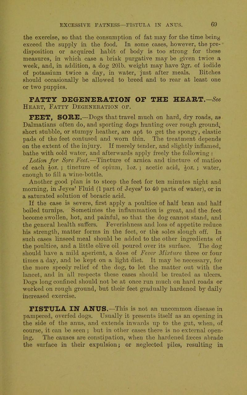 the exercise, so that the consumption of fat may for the time being exceed the supply in the food. In some cases, however, the pre- disposition or acquired habit of body is too strong for these measures, in which case a brisk purgative may be given twice a week, and, in addition, a dog 20lb. weight may have 2gr. of iodide of potassium twice a day, in water, just after meals. Bitches should occasionally be allowed to breed and to rear at least one or two puppies. FATTY DEGENERATION OF THE HEART.— See Heart, Fatty Degeneration of. FEET, SORE.—Dogs that travel much on hard, dry roads, as Dalmatians often do, and sporting dogs hunting over rough ground^ short stubble, or stumpy heather, are apt to get the spongy, elastic pads of the feet contused and worn thin. The treatment depends on the extent of the injury. If merely tender, and slightly inflamed, bathe with cold water, and afterwards apply freely the following : Lotion for Sore Feet.—Tincture of arnica and tincture of matico of each joz. ; tincture of opium, loz. ; acetic acid, ioz. ; water, enough to fill a wine-bottle. Another good plan is to steep the feet for ten minutes night and morning, in Jeyes’ Fluid (1 part of Jeyes’ to 40 parts of water), or in a saturated solution of boracic acid. If the case is severe, first apply a poultice of half bran and half boiled turnips. Sometimes the inflammation is great, and the feet become swollen, hot, and painful, so that the dog cannot stand, and the general health suffers. Feverishness and loss of appetite reduce his strength, matter forms in the feet, or the soles slough off. In such cases linseed meal should be added to the other ingredients of the poultice, and a little olive oil poured over its surface. The dog should have a mild aperient, a dose of Fever Mixture three or four times a day, and be kept on a light diet. It may be necessary, for the more speedy relief of the dog, to let the matter out with the lancet, and in all respects these cases should be treated as ulcers. Dogs long confined should not be at once run much on hard roads or worked on rough ground, but their feet gradually hardened by daily increased exercise. FISTULA IN ANUS.—This is not an uncommon disease in pampered, overfed dogs. Usually it presents itself as an opening in the side of the anus, and extends inwards up to the gut, when, of course, it can be seen ; but in other cases there is no external open- ing. The causes are constipation, when the hardened fteces abrade the surface in their expulsion; or neglected piles, resulting in
