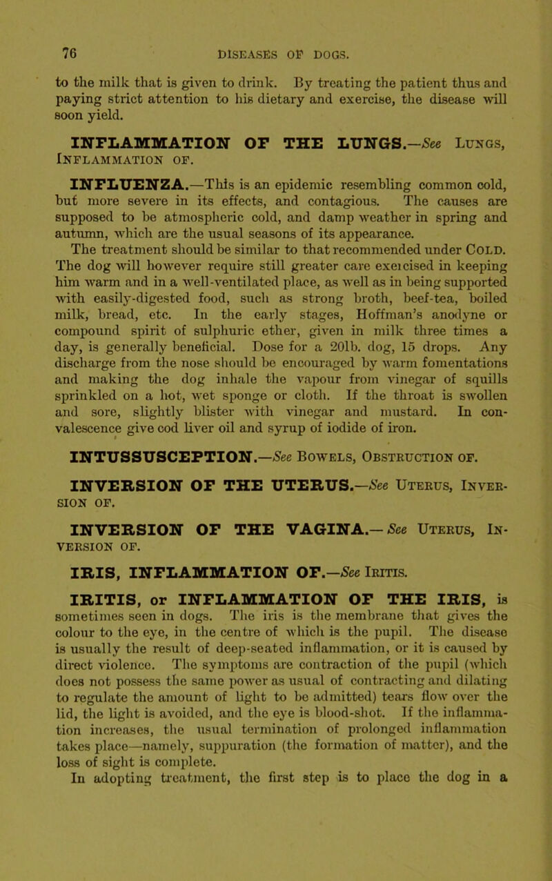 to the milk that is given to drink. By treating the patient thus and paying strict attention to his dietary and exercise, the disease will soon yield. INFLAMMATION OF THE LUNGS.-See Lungs, Inflammation of. INFLUENZA.—This is an epidemic resembling common cold, hut more severe in its effects, and contagious. The causes are supposed to be atmospheric cold, and damp weather in spring and autumn, which are the usual seasons of its appearance. The treatment should be similar to that recommended under Cold. The dog will however require still greater care exeicised in keeping him warm and in a well-ventilated place, as well as in being supported with easily-digested food, such as strong broth, beef-tea, boiled milk, bread, etc. In the early stages, Hoffman’s anodyne or compound spirit of sulphuric ether, given in milk three times a day, is generally beneficial. Dose for a 20lb. dog, 15 drops. Any discharge from the nose should be encouraged by warm fomentations and making the dog inhale the vapour from vinegar of squills sprinkled on a hot, wet sponge or cloth. If the throat is swollen and sore, slightly blister with vinegar and mustard. In con- valescence give cod liver oil and syrup of iodide of iron. INTUSSUSCEPTION.—See Bowels, Obstruction of. INVERSION OF THE UTERUS.—See Uterus, Inver- sion OF. INVERSION OF THE VAGINA.— See Uterus, In- version OF. IRIS, INFLAMMATION OT.-See Iritis. IRITIS, or INFLAMMATION OF THE IRIS, is sometimes seen in dogs. The iris is the membrane that gives the colour to the eye, in the centre of which is the pupil. The disease is usually the result of deep-seated inflammation, or it is caused by direct violence. The symptoms are contraction of the pupil (which does not possess the same power as usual of contracting and dilating to regulate the amount of light to be admitted) tears flow over the lid, the light is avoided, and the eye is blood-shot. If the inflamma- tion increases, the usual termination of prolonged inflammation takes place—namely, suppuration (the formation of matter), and the loss of sight is complete. In adopting treatment, the first step is to place the dog in a