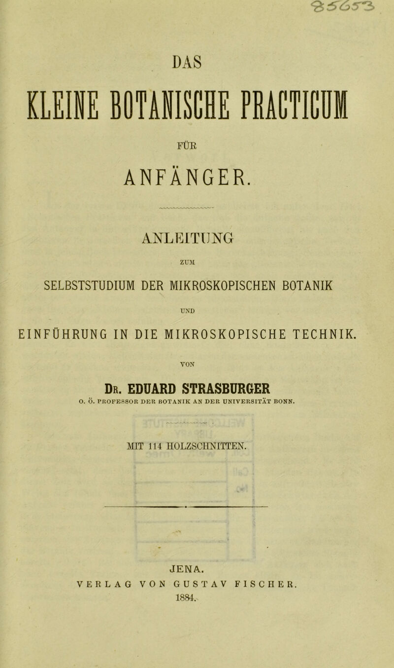 KLEINE BOTANISCHE PRACTICÜM FÜE ANFÄNGER. ANLEITUNG ZUM SELBSTSTUDIUM DER MIKROSKOPISCHEN BOTANIK UND EINFÜHRUNG IN DIE MIKROSKOPISCHE TECHNIK. Dr. EDUARD STRASBURGER O. Ö. PROFESSOR DER BOTANIK AN DER UNIVERSITÄT BONN. MIT 114 HOLZSCHNITTEN. JENA. VERLAG VON GUSTAV FISCHER. 1884.
