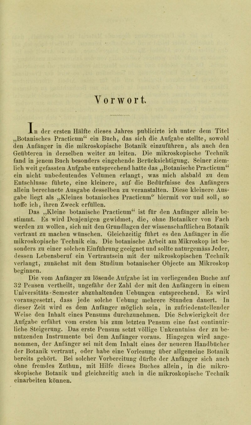 Vorwort. In der ersten Hälfte dieses Jahres publicirte ich unter dem Titel „Botanisches Practiciim^^ ein Buch, das sich die Aufgabe stellte, sowohl den Anfänger in die mikroskopische Botanik einzuführen, als auch den Geübteren in derselben weiter zu leiten. Die mikroskopische Technik fand in jenem Buch besonders eingehende Berücksichtigung. Seiner ziem- lich weit gefassten Aufgabe entsprechend hatte das „Botanische Practicum^^ ein nicht unbedeutendes Volumen erlangt, was mich alsbald zu dem Entschlüsse führte, eine kleinere, auf die Bedürfnisse des Anfängers allein berechnete Ausgabe desselben zu veranstalten. Diese kleinere Aus- gabe liegt als „Kleines botanisches Practicum^' hiermit vor und soll, so hoffe ich, ihren Zweck erfüllen. Das ,,Kleine botanische Practicum^^ ist für den Anfänger allein be- stimmt. Es wird Denjenigen gewidmet, die, ohne Botaniker von Fach werden zu wollen, sich mit den Grundlagen der wissenschaftlichen Botanik vertraut zu machen wünschen. Gleichzeitig führt es den Anfänger in die mikroskopische Technik ein. Die botanische Arbeit am Mikroskop ist be- sonders zu einer solchen Einführung geeignet und sollte naturgemäss Jeder, dessen Lebensberuf ein Vertrautsein mit der mikroskopischen Technik verlangt, zunächst mit dem Studium botanischer Objecte am Mikroskop beginnen. Die vom Anfänger zu lösende Aufgabe ist im vorliegenden Buche auf 32 Pensen vertheilt, ungefähr der Zahl der mit den Anfängern in einem Universitäts-Semester abzuhaltenden Uebungen entsprechend. Es wird vorausgesetzt, dass jede solche Uebung mehrere Stunden dauert. In dieser Zeit wird es dem Anfänger möglich sein, in zufriedenstellender Weise den Inhalt eines Pensums durchzunehmen. Die Schwierigkeit der Aufgabe erfährt vom ersten bis zum letzten Pensum eine fast continuir- liche Steigerung. Das erste Pensum setzt völlige Unkenntniss der zu be- nutzenden Instrumente bei dem Anfänger voraus. Hingegen wird ange- nommen, der Anfänger sei mit dem Inhalt eines der neueren Handbücher der Botanik vertraut, oder habe eine Vorlesung über allgemeine Botanik bereits gehört. Bei solcher Vorbereitung dürfte der Anfänger sich auch ohne fremdes Zuthun, mit Hilfe dieses Buches allein, in die mikro- skopische Botanik und gleichzeitig auch in die mikroskopische Technik einarbeiten können.