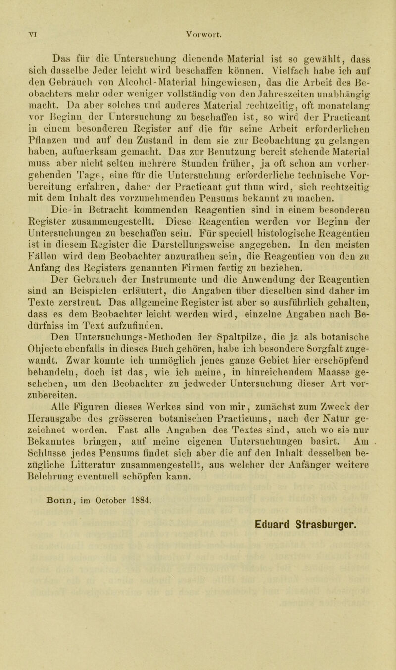 Das für die Untersiiclmng dienende Material ist so gewählt, dass sicli dasselbe Jeder leicht wird beschaffen können. Vielfach habe ich auf den Gebrauch von Alcohol-Material hingewiesen, das die Arbeit des Be- obachters mehr oder weniger vollständig von den Jahreszeiten unabhängig macht. Da aber solches und anderes Material rechtzeitig, oft monatelang vor Beginn der üutersuchung zu beschaffen ist, so wird der Practieant in einem besonderen Register auf die für seine Arbeit erforderlichen Pflanzen und auf den Zustand in dem sie zur Beobachtung zu gelangen haben, aufmerksam gemacht. Das zur Benutzung bereit stehende Material muss aber nicht selten mehrere Stunden früher, ja oft schon am vorher- gehenden Tage, eine für die Untersuchung erforderliche technische Vor- bereitung erfahren, daher der Practieant gut thun wird, sich rechtzeitig mit dem Inhalt des vorzunehmenden Pensums bekannt zu machen. Die in Betracht kommenden Reagentien sind in einem besonderen Register zusammengestellt. Diese Reagentien werden vor Beginn der Untersuchungen zu beschaffen sein. Für speciell histologische Reagentien ist in diesem Register die Darstellungsweise angegeben. In den meisten Fällen wird dem Beobachter anzurathen sein, die Reagentien von den zu Anfang des Registers genannten Firmen fertig zu beziehen. Der Gebrauch der Instrumente und die Anwendung der Reagentien sind an Beispielen erläutert, die Angaben über dieselben sind daher im Texte zerstreut. Das allgemeine Register ist aber so ausführlich gehalten, dass es dem Beobachter leicht werden wird, einzelne Angaben nach Be- dürfniss im Text aufzufinden. Den Untersuchungs-Methoden der Spaltpilze, die ja als botanische Objecte ebenfalls in dieses Buch gehören, habe ich besondere Sorgfalt zuge- wandt. Zwar konnte ich unmöglich jenes ganze Gebiet hier erschöpfend behandeln, doch ist das, wie ich meine, in hinreichendem Maasse ge- schehen, um den Beobachter zu jedweder Untersuchung dieser Art vor- zubereiten. Alle Figuren dieses Werkes sind von mir, zunächst zum Zweck der Herausgabe des grösseren botanischen Practicums, nach der Natur ge- zeichnet worden. Fast alle Angaben des Textes sind, auch wo sie nur Bekanntes bringen, auf meine eigenen Untersuchungen basirt. Am Schlüsse jedes Pensums findet sich aber die auf den Inhalt desselben be- zügliche Litteratur zusammengestellt, aus welcher der Anfänger weitere Belehrung eventuell schöpfen kann. Bonn, im October 1884. Eduard Strasburger.