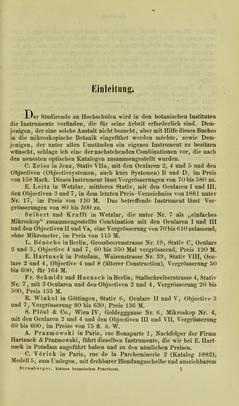 Einleitung. Der Studirende an Hochschulen wird in den botanischen Instituten die Instrumente vorfinden, die für seine Arbeit erforderlich sind. Dem- jenigen, der eine solche Anstalt nicht besucht, aber mit Hilfe dieses Buches in die mikroskopische Botanik eingeführt werden möchte, sowie Dem- jenigen, der unter allen Umständen ein eigenes Instrument zu besitzen wünscht, schlage ich eine der nachstehenden Combinationen vor, die nach den neuesten optischen Katalogen zusammengestellt wurden. C. Zeiss in Jena, Stativ Vlla, mit den Ocularen 2, 4 und 5 und den Objectiven (Objectivsystemen, auch kurz Systemen) B und D, im Preis von 158 Mark. Dieses Instrument lässt Vergrösserungen von 70 bis 580 zu. E. Leitz in Wetzlar, mittleres Stativ, mit den Ocularen I und III, den Objectiven .3 und 7, in dem letzten Preis-Verzeichniss von 1881 unter Nr. 17, im Preis von 110 M. Das betreffende Instrument lässt Ver- grösserungen von 80 bis 500 zu. Seibert und Kr afft in Wetzlar, die unter Nr. 7 als ,, einfaches Mikroskop‘‘ zusammengestellte Combination mit den Ocularen I und III und den Objectiven II und Va, eine Vergrösserung von 70bis 610 zulassend, ohne Mikrometer, im Preis von 115 M. L. Böneche in Berlin, Grossbeerenstrasse Nr. 19, Stativ C, Oculare 2 und 3, Objective 4 und 7, 60 bis 350 Mal vergrössernd, Preis 120 M. E. Hartnack in Potsdam, Waisenstrasse Nr. 39, Stativ VIII, Ocu- lare 2 und 4, Objective 4 und 8 (älterer Construction), Vergrösserung 50 bis 600, für 164 M. Fr. Schmidt und Haensch in Berlin, Stallschreiberstrasse 4, Stativ Nr. 7, mit 3 Ocularen und den Objectiven 2 und 4, Vergrösserung 20 bis 500, Preis 135 M. R. Winkel in Göttingen, Stativ 6, Oculare II und V, Objective 3 und 7, Vergrösserung 80 bis 630, Preis 136 M. S. Plösl & Co., Wien IV, Goldegggasse Nr. 6, Mikroskop Nr. 4, mit den Ocularen 2 und 4 und den Objectiven HI und VII, Vergrösserung 60 bis 600, im Preise von 75 fl. ö. W. A. Prazmowski in Paris, nie Bonaparte 1, Nachfolger der Firma Hartnack & Prazmowski, führt dieselben Instrumente, die wir bei E. Hart- nack in Potsdam angeführt haben und zu den nämlichen Preisen. C. Verick in Paris, rue de la Parcheminerie 2 (Katalog 1882), Modell 5, zum Umlegen, mit drehbarer Blendungsscheibe und ausziehbarem