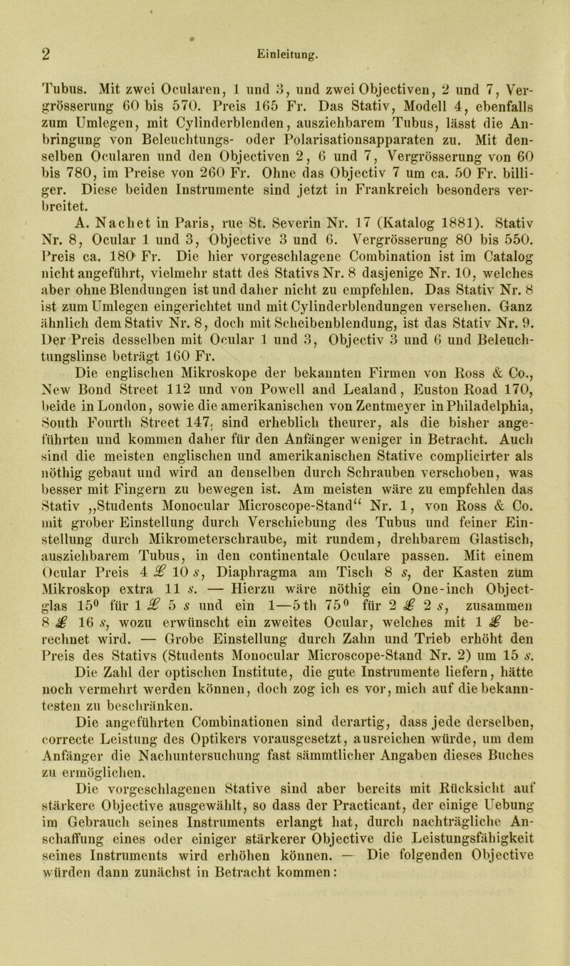 Tubus. Mit zwei Ocularen, 1 und 3, und zwei Objectiven, 2 und 7, Ver- grösserung 60 bis 570. Preis 165 Fr. Das Stativ, Modell 4, ebenfalls zum Umlegen, mit Cylinderblenden, ausziehbarem Tubus, lässt die An- bringung von Beleuclitungs- oder Polarisationsapparaten zu. Mit den- selben Ocularen und den Objectiven 2, 6 und 7, Vergrösserung von 60 bis 780, im Preise von 260 Fr. Ohne das Objectiv 7 um ca. 50 Fr. billi- ger. Diese beiden Instrumente sind jetzt in Frankreich besonders ver- breitet. A. Nachet in Paris, nie St. Severin Nr. 17 (Katalog 1881). Stativ Nr. 8, Ocular 1 und 3, Objective 3 und 6. Vergrösserung 80 bis 550. Preis ca. 180 Fr. Die hier vorgeschlagene Combination ist im Catalog nicht angeführt, vielmehr statt des Stativs Nr. 8 dasjenige Nr. 10, welches aber ohne Blendungen ist und daher nicht zu empfehlen. Das Stativ Nr. 8 ist zum Umlegen eingerichtet und mit Cylinderblendungen versehen. Ganz ähnlich dem Stativ Nr. 8, doch mit Scheibenblendung, ist das Stativ Nr. 9. Der'Preis desselben mit Ocular 1 und 3, Objectiv 3 und 6 und Beleuch- tungslinse beträgt 160 Fr. Die englischen Mikroskope der bekannten Firmen von Ross & Co., New Bond Street 112 und von Powell and Lealand, Euston Road 170, beide in London, sowie die amerikanischen vonZentmeyer in Philadelphia, South Fourth Street 147. sind erheblich theurer, als die bisher ange- führten und kommen daher für den Anfänger weniger in Betracht. Auch sind die meisten englischen und amerikanischen Stative complicirter als nöthig gebaut und wird an denselben durch Schrauben verschoben, was besser mit Fingern zu bewegen ist. Am meisten wäre zu empfehlen das Stativ ,,Students Monocular Microscope-Stand^^ Nr. 1, von Ross & Co. mit grober Einstellung durch Verschiebung des Tubus und feiner Ein- stellung durch Mikrometerschraube, mit rundem, drehbarem Glastisch, ausziehbarem Tubus, in den continentale Oculare passen. Mit einem Ocular Preis ^ £ 10 6*, Diaphragma am Tisch 8 5, der Kasten zum Mikroskop extra 11 s. — Hierzu wäre nöthig ein One-inch Object- glas 15^ für 1 £ 6 s und ein 1—5th 75® für 2 £ 2 s, zusammen 8 £ 16 Sj wozu erwünscht ein zweites Ocular, welches mit 1 £ be- rechnet wird. — Grobe Einstellung durch Zahn und Trieb erhöht den Preis des Stativs (Students Monocular Microscope-Stand Nr. 2) um 15 s. Die Zahl der optischen Institute, die gute Instrumente liefern, hätte noch vermehrt werden können, doch zog ich es vor, mich auf die bekann- testen zu beschränken. Die angeführten Combinationen sind derartig, dass jede derselben, correcte Leistung des Optikers vorausgesetzt, ausreichen würde, um dem Anfänger die Nachuntersuchung fast sämmtlicher Angaben dieses Buches zu ermöglichen. Die vorgeschlagenen Stative sind aber bereits mit Rücksicht auf stärkere Objective ausgewählt, so dass der Practicant, der einige Uebiing im Gebrauch seines Instruments erlangt hat, durch nachträgliche An- schaffung eines oder einiger stärkerer Objective die Leistungsfähigkeit seines Instruments wird erhöhen können. — Die folgenden Objective würden dann zunächst in Betracht kommen: