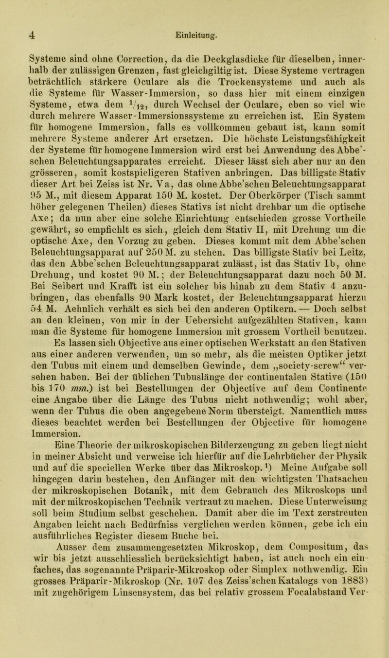 Systeme sind ohne Correction, da die Deckglasdicke für dieselben, inner- halb der zulässigen Grenzen, fast gleichgiltig ist. Diese Systeme vertragen beträchtlich stärkere Oculare als die Trockensysteme und auch als die Systeme für Wasser-Immersion, so dass hier mit einem einzigen Systeme, etwa dem ^/i2, durch Wechsel der Oculare, eben so viel wie durch mehrere Wasser-Immersionssysteme zu erreichen ist. Ein System für homogene Immersion, falls es vollkommen gebaut ist, kann somit mehrere Systeme anderer Art ersetzen. Die höchste Leistungsfähigkeit der Systeme für homogene Immersion wird erst bei Anwendung desAbbe’- schen Beleuchtungsapparates erreicht. Dieser lässt sich aber nur an den grösseren, somit kostspieligeren Stativen anbringen. Das billigste Stativ dieser Art bei Zeiss ist Nr. Va, das ohne Abbe’schen Beleuchtungsapparat 05 M., mit diesem Apparat 150 M. kostet. Der Oberkörper (Tisch sammt liöher gelegenen Theilen) dieses Stativs ist nicht drehbar um die optische Axe; da nun aber eine solche Einrichtung entschieden grosse Vortheile gewährt, so empfiehlt es sich, gleich dem Stativ II, mit Drehung um die optische Axe, den Vorzug zu geben. Dieses kommt mit dem Abbe’schen Beleuchtungsapparat auf 250 M. zu stehen. Das billigste Stativ bei Leitz, das den Abbe’schen Beleuchtungsapparat zulässt, ist das Stativ Ib, ohne Drehung, und kostet 90 M.; der Beleuchtungsapparat dazu noch 50 M. Bei Seibert und Krafft ist ein solcher bis hinab zu dem Stativ 4 anzu- bringen, das ebenfalls 90 Mark kostet, der Beleuchtungsapparat hierzu 54 M. Aehnlich verhält es sich bei den anderen Optikern. — Doch selbst an den kleinen, von mir in der Uebersicht aufgezählten Stativen, kann man die Systeme für homogene Immersion mit grossem Vortheil benutzen. Es lassen sich Objective aus einer optischen Werkstatt an den Stativen aus einer anderen verwenden, um so mehr, als die meisten Optiker jetzt den Tubus mit einem und demselben Gewinde, dem „society-screw‘‘ ver- sehen haben. Bei der üblichen Tubuslänge der continentalen Stative (150 bis 170 mm^ ist bei Bestellungen der Objective auf dem Continente eine Angabe über die Länge des Tubus nicht nothwendig; wohl aber, wenn der Tubus die oben angegebene Norm übersteigt. Namentlich muss dieses beachtet werden bei Bestellungen der Objective für homogene Immersion. Eine Theorie der mikroskopischen Bilderzeugimg zu geben liegt nicht in meiner Absicht und verweise ich hierfür auf die Lehrbücher der Physik und auf die speciellen Werke über das Mikroskop. 0 Meine Aufgabe soll hingegen darin bestehen, den Anfänger mit den wichtigsten Thatsachen der mikroskopischen Botanik, mit dem Gebrauch des Mikroskops und mit der mikroskopischen Technik vertraut zu machen. Diese Unterweisung soll beim Studium selbst geschehen. Damit aber die im Text zerstreuten Angaben leicht nach Bedürfniss verglichen werden können, gebe ich ein ausführliches Register diesem Buche bei. Ausser dem zusammengesetzten Mikroskop, dem Compositum, das wir bis jetzt ausschliesslich berücksichtigt haben, ist aucli noch ein ein- faches, das sogenannte Präparir-Mikroskop oder Simplex nothwendig. Ein grosses Präparir-Mikroskop (Nr. 107 des Zeiss’schenKatalogs von 1883) mit zugehörigem Linsensystem, das bei relativ grossem Focalabstand Ver-