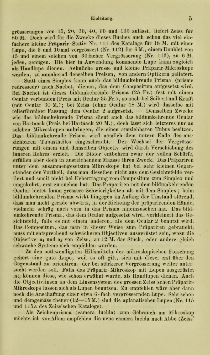 grösserungen von 15, 20, 30, 40, 00 und 100 zulässt, liefert Zeiss für SO M. Doch wird für die Zwecke dieses Buches auch schon das viel ein- fachere kleine Präparir-Stativ Nr. 111 des Katalogs für 18 M. mit einer Lupe, die 5 und 10 mal vergrössert (Nr. 112) für 6 M., einem Doublet von 15 und einem solchen von 30facher Vergrösserung (Nr. 113), zu 6 M. jedes, genügen. Die hier in Anwendung kommende Lupe kann zugleich als Handlupe dienen. Aehnliche grosse und kleine Präparir-Mikroskope werden, zu annähernd denselben Preisen, von andern Optikern geliefert. Statt eines Simplex kann auch das bildumkehrende Prisma (prisme redresseur) nach Nachet, dienen, das dem Compositum aufgesetzt wird. Bei Nachet ist dieses bildumkehrende Prisma (25 Fr.) fest mit einem Ocular verbunden (Preis mit Ocular 35 Fr.), so auch bei Seibertund Krafft (mit Ocular 30 M.); bei Zeiss (ohne Ocular 18 M.) wird dasselbe mit tellerförmiger Fassung dem Ocular 2 aufgesetzt. — Demselben Zwecke wie das bildumkehrende Prisma dient auch das bildumkehrende Ocular von Hartnack (Preis bei Hartnack 20 M.), doch lässt sich letzteres nur an solchen Mikroskopen anbringen, die einen ausziehbaren Tubus besitzen. Das bildumkehrende Prisma wird nämlich dem untern Ende des aus- ziehbaren Tubustheiles eingeschraubt. Der Wechsel der Vergrösse- rungen mit einem und demselben Objectiv wird durch Verschiebung des inneren Rohres erzielt. Die Bilder entbehren zwar der vollen Schärfe, erfüllen aber doch in ausreichendem Maasse ihren Zweck. Das Präpariren unter dem zusammengesetzten Mikroskope hat bei sehr kleinen Gegen- ständen den Vortheil, dass man dieselben nicht aus dem Gesichtsfelde ver- liert und somit nicht bei Uebertragung vom Compositum zum Simplex und umgekehrt, erst zu suchen hat. Das Präpariren mit dem bildumkehrenden Ocular bietet kaum grössere Schwierigkeiten als mit dem Simplex; beim bildumkehrenden Prisma wirkt hingegen im Anfang der Umstand störend, dass man nicht gerade abwärts, in der Richtung der präparirenden Hände, vielmehr schräg nach vorn in das Prisma hineinzusehen hat. Das bild- umkehrende Prisma, das dem Ocular aufgesetzt wird, verkleinert das Ge- sichtsfeld, falls es mit einem anderen, als dem Ocular 2 benutzt wird. Das Compositum, das man in dieser Weise zum Präpariren gebraucht, muss mit entsprechend schwächeren Objectiven ausgerüstet sein, wozu die Objective aj und von Zeiss, zu 12 M. das Stück, oder andere gleich schwache Systeme sich empfehlen würden. Zu den nothwendigsten Hilfsmitteln der mikroskopischen Forschung gehört eine gute Lupe, weil es oft gilt, sich mit dieser erst über den Gegenstand zu orientiren, der bei stärkerer Vergrösserung weiter unter- sucht werden soll. Falls das Präparir-Mikroskop mit Lupen ausgerüstet ist, können diese, wie schon erwähnt wurde, als Handlupen dienen. Audi die Objectivlinsen an dem Linsensystem des grossen Zeiss’sehen Präparir- Mikroskops lassen sicli als Lupen benutzen. Zu empfehlen wäre aber dann noch die Anschaffung einer etwa 6-fach vergrössernden Lupe. Sehr schön und demgemäss theuer(12—15 M.) sind die aplanatischen Lupen (Nr. 115 und 115 a des Zeiss’schen Katalogs). Als Zeichenprisma (camera lucida) zum Gebrauch am Mikroskop möchte ich vor Allem empfehlen die neue camera lucida nach Abbe (Zeiss’