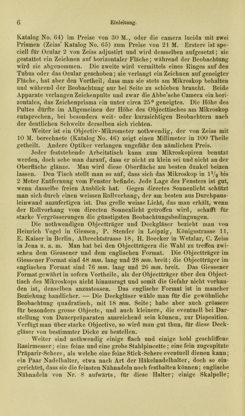 Katalog' No. 64) im Preise von 30 M., oder die camera lucida mit zwei Prismen (Zeiss’ Katalog No. 65) zum Preise von 21 M. Erstere ist spe- ciell für Ociilar 2 von Zeiss adjustirt und wird demselben aufgesetzt; sie gestattet ein Zeichnen auf horizontaler Fläche; während der Beobachtung wird sie abgenommen. Die zweite wird vermittels eines Ringes auf den Tubus oder das Ocular geschoben; sie verlangt ein Zeichnen auf geneigter Fläche, hat aber den Vortheil, dass man sie stets am Mikroskop behalten und während der Beobachtung nur bei Seite zu schieben braucht. Beide Apparate verlangen Zeichenpulte und zwar die Abbe’sche Camera ein hori- zontales, das Zeichenprisma ein unter circa 25 ® geneigtes. Die Höhe des Pultes dürfte im Allgemeinen der Höhe des Objecttisches am Mikroskop entsprechen, bei besonders weit- oder kurzsichtigen Beobachtern nach der deutlichen Sehweite derselben sich richten. Weiter ist ein Objectiv-Mikrometer nothwendig, der von Zeiss mit 10 M. berechnete (Katalog No. 46) zeigt einen Millimeter in 100 Theile getheilt. Andere Optiker verlangen ungefähr den nämlichen Preis. Jeder feststehende Arbeitstisch kann zum Mikroskopiren benutzt werden, doch sehe man darauf, dass er nicht zu klein sei und nicht an der Oberfläche glänze. Man wird diese Oberfläche am besten dunkel beizen lassen. Den Tisch stellt man so auf, dass sich das Mikroskop in IV2 bis 2 Meter Entfernung vom Fenster befinde. Jede Lage des Fensters ist gut, wenn dasselbe freien Ausblick hat. Gegen directes Sonnenlicht schützt man sich durch einen weissen Roll Vorhang, der am besten aus Durchpaus- leinwand anzufertigen ist. Das grelle weisse Licht, das man erhält, wenn der Rollvorhang vom directen Sonnenlicht getroffen wird, schafft für starke Vergrösserungen die günstigsten Beobachtungsbedingungen. Die nothwendigen Objectträger und Deckgläser bezieht man von Heinrich Vogel in Giessen, P. Stender in Leipzig, Königsstrasse 11, E. Kaiser in Berlin, Albrechtstrasse 18, H. Boecker in Wetzlar, C. Zeiss in Jena u. a. m. Man hat bei den Objectträgern die Wahl zu treffen zwi- schen dem Giessener und dem englischen Format. Die Objectträger im Giessener Format sind 48 mm. lang und 28 mm. breit; die Objectträger im englischen Format sind 76 mm. lang und 26 mm. breit. Das Giessener Format gewälirt in sofern Vortheile, als der Objectträger über den Object- tisch des Mikroskops nicht hinausragt und somit die Gefahr nicht vorhan- den ist, denselben anzustossen. Das englische Format ist in mancher Beziehung handlicher. — Die Deckgläser wähle man für die gewöhnliche Beobachtung quadratisch, mit 18 mm. Seite; habe aber auch grössere für besonders grosse Objecte, und auch kleinere, die eventuell bei Dar- stellung von Dauerpräparaten ausreichend sein können, zur Disposition. Verfügt man überstarke Objective, so wird man gut thun, für diese Deck- gläser von bestimmter Dicke zu bestellen. Weiter sind nothwendig einige flach und einige hohl geschliÖene Rasirmesser; eine feine und eine grobe Stahlpincette; eine fein zugespitzte Präparir-Schere, als welche eine feine Stick-Schere eventuell dienen kann; ein Paar Nadelhalter, etwa nach Art der Häkelnadelhalter, doch so ein- gerichtet, dass sie die feinsten Nähnadeln noch festhalten können; englische Nähnadeln von Nr. 8 aufwärts, für diese Halter; einige Skalpelle;