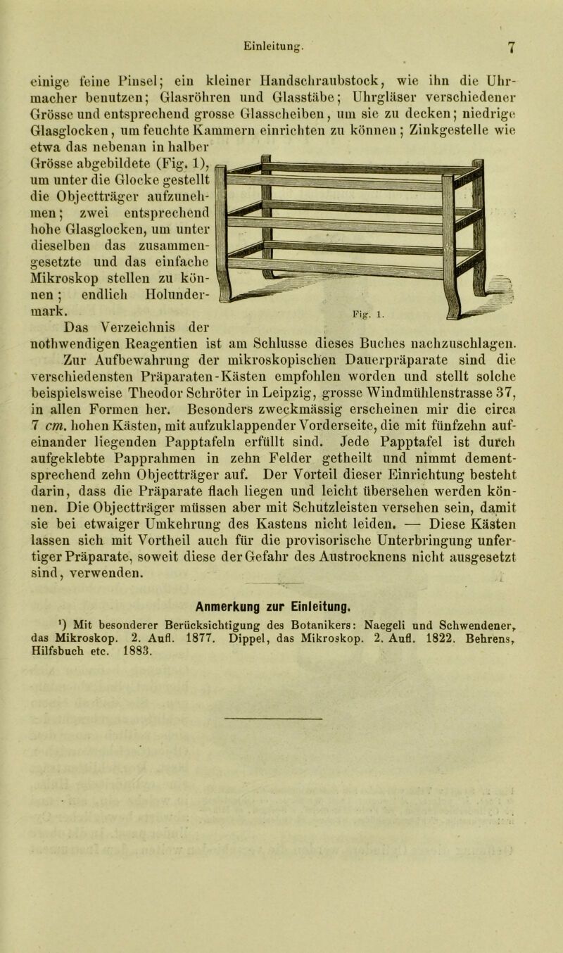 einige feine Pinsel; ein kleiner Handscliraubstock, wie ihn die Uhr- macher benutzen; Glasröhren und Glasstäbe; Uhrgläser verschiedener Grösse und entsprechend grosse Glasscheiben, uni sie zu decken; niedrige Glasglocken, um feuchte Kammern einrichten zu können ; Zinkgestelle wie etwa das nebenan in halber Grösse abgebildete (Fig. 1), um unter die Glocke gestellt die Objectträger aufzuneh- men ; zwei entsprechend hohe Glasglocken, um unter dieselben das zusammen- gesetzte und das einfache Mikroskop stellen zu kön- nen ; endlich Holunder- mark. Fig-, 1. Das Verzeichnis der nothwendigen Reagentien ist am Schlüsse dieses Buches nachzuschlagen. Zur Aufbewahrung der mikroskopischen Dauerpräparate sind die verschiedensten Präparaten-Kästen empfohlen worden und stellt solche beispielsweise Theodor Schröter in Leipzig, grosse Windmtihlenstrasse 37, in allen Formen her. Besonders zweckmässig erscheinen mir die circa 7 cm. hohen Kästen, mit aufzuklappender Vorderseite, die mit fünfzehn auf- einander liegenden Papptafeln erfüllt sind. Jede Papptafel ist durch aufgeklebte Papprahmen in zehn Felder getheilt und nimmt dement- sprechend zehn Objectträger auf. Der Vorteil dieser Einrichtung besteht darin, dass die Präparate flach liegen und leicht übersehen werden kön- nen. Die Objectträger müssen aber mit Schutzleisten versehen sein, damit sie bei etwaiger Umkehrung des Kastens nicht leiden. — Diese Kästen lassen sich mit Vortheil auch für die provisorische Unterbringung unfer- tiger Präparate, soweit diese der Gefahr des Austrocknens nicht ausgesetzt sind, verwenden. Anmerkung zur Einleitung. ’) Mit besonderer Berücksichtigung des Botanikers: Naegeli und Schwendener^ das Mikroskop. 2. Aufl. 1877. Dippel, das Mikroskop. 2. Aufl. 1822. Behrens, Hilfsbuch etc. 1883.