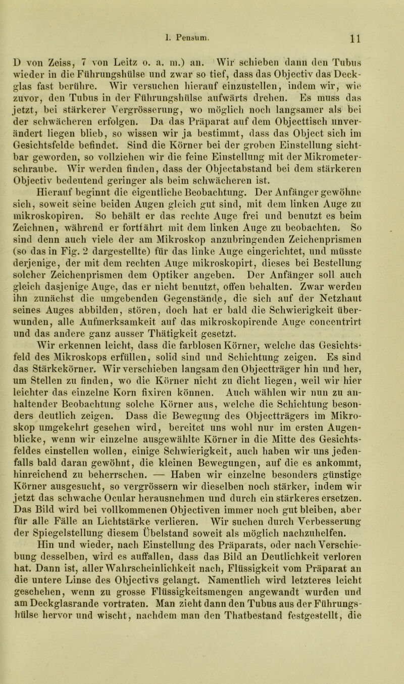 D von Zeiss, 7 von Leitz o. a. in.) an. Wir schieben dann den Tubus wieder in die Fülirungsliülse und zwar so tief, dass das Objectiv das Deck- glas fast berühre. Wir versuchen hierauf einzustellen, indem wir, wie zuvor, den Tubus in der Führungshülse aufwärts drehen. P]s muss das jetzt, bei stärkerer Vergrösserung, wo möglich noch langsamer als bei der schwächeren erfolgen. Da das Präparat auf dem Objecttisch unver- ändert liegen blieb, so wissen wir ja bestimmt, dass das Object sich im Gesichtsfelde befindet. Sind die Körner bei der groben Einstellung sicht- bar geworden, so vollziehen wir die feine Einstellung mit der Mikrometer- schraube. Wir werden finden, dass der Objectabstand bei dem stärkeren Objectiv bedeutend geringer als beim schwächeren ist. Hierauf beginnt die eigentliche Beobachtung. Der Anfänger gewöhne sich, soweit seine beiden Augen gleich gut sind, mit dem linken Auge zu mikroskopiren. So behält er das rechte Auge frei und benutzt es beim Zeichnen, während er fortfährt mit dem linken Auge zu beobachten. So sind denn auch viele der am Mikroskop anzubringenden Zeichenprismen (so das in Fig. 2 dargestellte) für das linke Auge eingerichtet, und müsste derjenige, der mit dem rechten Auge mikroskopirt, dieses bei Bestellung solcher Zeichenprismen dem Optiker angeben. Der Anfänger soll auch gleich dasjenige Auge, das er nicht benutzt, offen behalten. Zwar werden ihn zunächst die umgebenden Gegenstände, die sich auf der Netzhaut seines Auges abbilden, stören, doch hat er bald die Schwierigkeit über- wunden, alle Aufmerksamkeit auf das mikroskopirende Auge concentrirt und das andere ganz ausser Tliätigkeit gesetzt. Wir erkennen leicht, dass die farblosen Körner, welche das Gesichts* feld des Mikroskops erfüllen, solid sind und Schichtung zeigen. Es sind das Stärkekörner. Wir verschieben langsam den Objectträger hin und her, um Stellen zu finden, wo die Körner nicht zu dicht liegen, weil wir hier leichter das einzelne Korn fixiren können. Auch wählen wir nun zu an- haltender Beobachtung solche Körner aus, welche die Schichtung beson- ders deutlich zeigen. Dass die Bewegung des Objectträgers im Mikro- skop umgekehrt gesehen wird, bereitet uns wohl nur im ersten Augen- blicke, wenn wir einzelne ausgewählte Körner in die Mitte des Gesichts- feldes einstellen wollen, einige Schwierigkeit, auch haben wir uns jeden- falls bald daran gewöhnt, die kleinen Bewegungen, auf die es ankommt, hinreichend zu beherrschen. — Haben wir einzelne besonders günstige Körner ausgesucht, so vergrössern wir dieselben noch stärker, indem wir jetzt das schwache Ocular herausnehmen und durch ein stärkeres ersetzen. Das Bild wird bei vollkommenen Objectiven immer noch gut bleiben, aber für alle Fälle an Lichtstärke verlieren. Wir suchen durch Verbesserung der Spiegelstellung diesem Übelstand soweit als möglich nachzuhelfen. Hin und wieder, nach Einstellung des Präparats, oder nach Verschie- bung desselben, wird es auffallen, dass das Bild an Deutlichkeit verloren hat. Dann ist, aller Wahrscheinlichkeit nach, Flüssigkeit vom Präparat an die untere Linse des Objectivs gelangt. Namentlich wird letzteres leicht geschehen, wenn zu grosse Flüssigkeitsmengen angewandt wurden und am Deckglasrande vortraten. Man zieht dann den Tubus aus der Führungs- hülse hervor und wischt, nachdem man den Thatbestand festgestellt, die