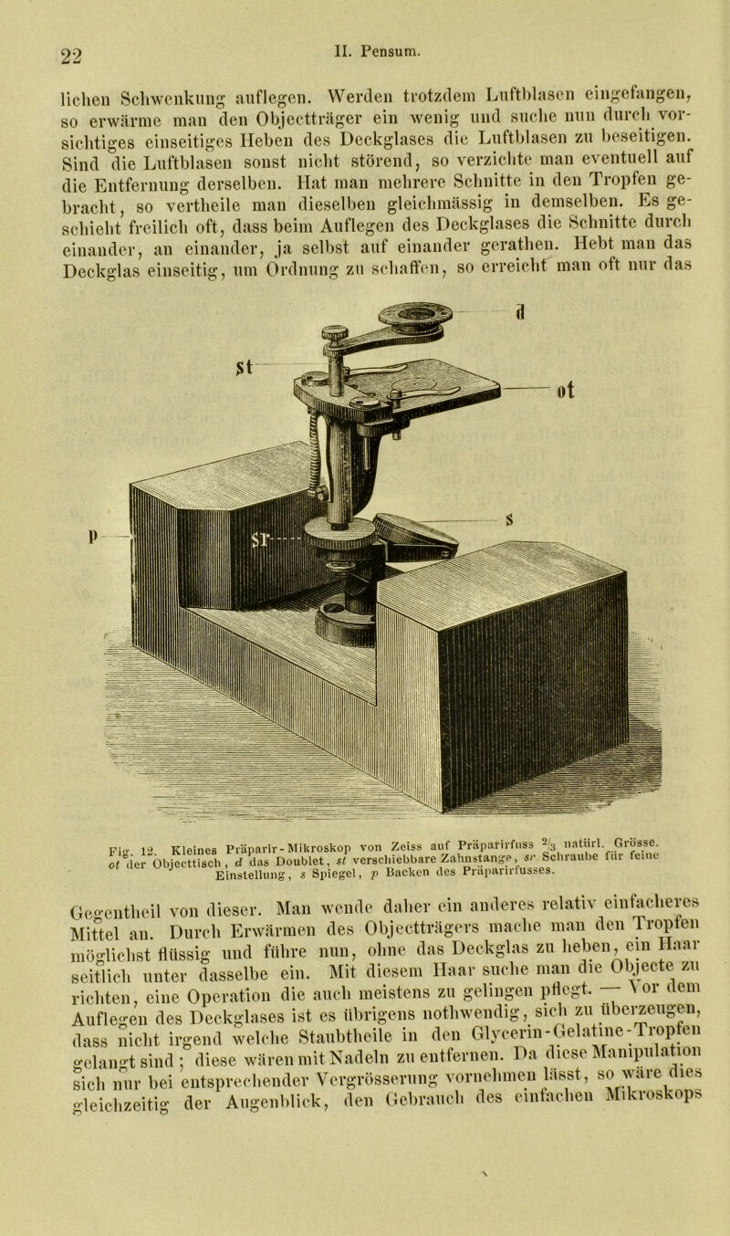 liehen Schwenkung niiflegen. Werden trotzdem Luftblasen eingefangeii; so erwärme man den Objectträger ein wenig und suche nun durch vor- sichtiges einseitiges Heben des Deckglases die Luftblasen zu beseitigen. Sind die Luftblasen sonst nicht störend, so verzichte man eventuell auf die Entfernung derselben. Hat man mehrere Schnitte in den Tropfen ge- bracht , so vertheile man dieselben gleichmässig in demselben. Es ge- schieht freilich oft, dass beim Auflegen des Deckglases die Schnitte durch einander, an einander, ja selbst auf einander gerathen. Hebt man das Deckglas einseitig, um Ordnung zu schaffen, so erreicht man oft nur das P Fi- 12 Kleines Präparir-Mikroskop von Zeiss auf Präparirfuss ^3 o«“ier Öbjccttiscli , d das Doublet, st verschiebbare Zahnstange, s/- Scbiaube fm feine Einstellung, s Spiegel, p Backen des Praparirfusses. Geo-entheil von dieser. Man wende daher ein anderes relativ ein^cheres Mittel an. Durch Erwärmen des Objectträgers mache man den Troplen möglichst flüssig und führe nun, ohne das Deckglas zu heben, ein Haar seitlich unter dasselbe ein. Mit diesem Haar suche man die Objecte zu richten, eine Operation die auch meistens zu gelinpn pflegt. Nor dem Auflegen des Deckglases ist es übrigens nothwendig, sich zu ubei^eugen, dass nicht irgend welche Staiibtheile in den Glycerin - Gelatine-Trope gelamttsind; diese wären mit Nadeln zu entferneii. Da diese Manipulation sich nur bei entsprechender Vergrösserung vornehmen lässt, so wäre dies gleichzeitig der Augenblick, den Gebrauch des eintachen Mikroskops