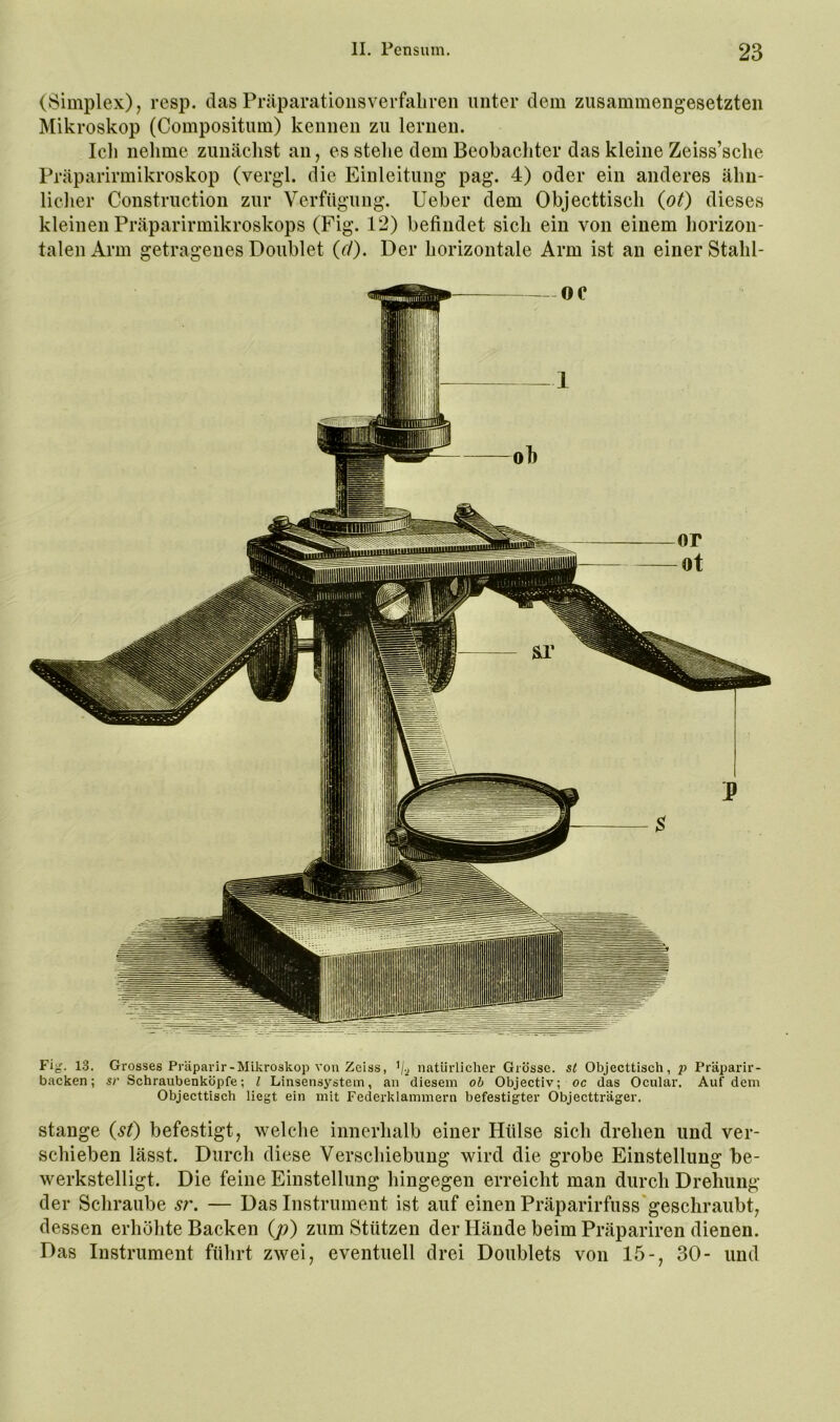 (Simplex), resp. dasPräparationsverfaliren unter dem zusammengesetzten Mikroskop (Compositum) kennen zu lernen. Ich nehme zunächst an, es stehe dem Beobachter das kleine Zeiss’sclie Präparirmikroskop (vergl. die Einleitung pag. 4) oder ein anderes ähn- licher Construction zur Verfügung, lieber dem Objecttisch {ot) dieses kleinen Präparirmikroskops (Fig. 12) befindet sich ein von einem horizon- talen Arm getragenes Doublet (r/). Der horizontale Arm ist an einer Stahl- Fig. 13. Grosses Präparir-Mikroskop von Zeiss, natürlicher Grösse. s( Objecttisch, p Präparir- backen; sr Schraubenköpfe; l Linsensystem, an diesem ob Objectiv; oc das Ocular. Auf dem Objecttisch liegt ein mit Federklammern befestigter Objectträger. Stange (st) befestigt, welche innerhalb einer Hülse sich drehen und ver- schieben lässt. Durch diese Verschiebung wird die grobe Einstellung be- werkstelligt. Die feine Einstellung hingegen erreicht man durch Drehung der Schraube sr. — Das Instrument ist auf einen Präparirfuss'gescliraubt, dessen erhöhte Backen (p) zum Stützen der Hände beim Präpariren dienen. Das Instrument führt zwei, eventuell drei Doublets von 15-, 30- und