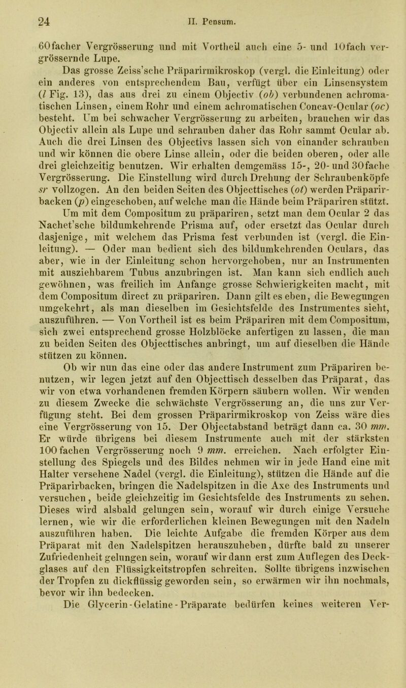 GOfacher Vergrösserimg und mit Vortliell aucli eine 5- und lOfach ver- grössernde Lupe. Das grosse Zeiss’sehe Präparirmikroskop (vergl. die Einleitung) oder ein anderes von entsprecliendem Bau, verfügt über ein Linsensystem (/ Fig. 13), das aus drei zu einem Objectiv {ob) verbundenen acliroma- tischen Linsen, einem Rohr und einem achromatiselien Concav-Oeular (oc) bestellt. Um bei schwacher Vergrösserimg zu arbeiten, brauchen wir das Objectiv allein als Lupe und schrauben daher das Rohr sammt Ocular ab. Auch die drei Linsen des Objectivs lassen sich von einander schrauben und wir können die obere Linse allein, oder die beiden oberen, oder alle drei gleichzeitig benutzen. Wir erhalten demgemäss 15-, 20-und SOfache Vergrösserimg. Die Einstellung wird durch Drehung der Schraubenköpfe sr vollzogen. An den beiden Seiten des Objecttisches {ot) werden Präparir- backen {p) eingeschoben, auf welche man die Hände beim Präpariren stützt. Um mit dem Compositum zu präpariren, setzt man dem Ocular 2 das Nachet’sche bildumkehrende Prisma auf, oder ersetzt das Ocular durcli dasjenige, mit welchem das Prisma fest verbunden ist (vergl. die Ein- leitung). — Oder man bedient sich des bildumkehrenden Oculars, das aber, wie in der Einleitung schon hervorgehoben, nur an Instrumenten mit ausziehbarem Tubus anzubringen ist. Man kann sich endlich auch gewöhnen, was freilich im Anfänge grosse Schwierigkeiten macht, mit dem Compositum direct zu präpariren. Dann gilt es eben, die Bewegungen umgekehrt, als man dieselben im Gesichtsfelde des Instrumentes sieht, auszuführen. — Von Vortheil ist es beim Präpariren mit dem Compositum, sich zwei entsprechend grosse Holzblöcke anfertigen zu lassen, die man zu beiden Seiten des Objecttisches anbringt, um auf dieselben die Hände stützen zu können. Ob wir nun das eine oder das andere Instrument zum Präpariren be- nutzen, wir legen jetzt auf den Objecttisch desselben das Präparat, das wir von etwa vorhandenen fremden Körpern säubern wollen. Wir wenden zu diesem Zwecke die schwächste Vergrösserimg an, die uns zur Ver- fügung steht. Bei dem grossen Präparirmikroskop von Zeiss wäre dies eine Vergrösserimg von 15. Der Objectabstand beträgt dann ca. 30 7nni. Er würde übrigens bei diesem Instrumente auch mit der stärksten 100 fachen Vergrösserimg noch 9 mm. erreichen. Nach erfolgter Ein- stellung des Spiegels und des Bildes nehmen wir in jede Hand eine mit Halter versehene Nadel (vergl. die Einleitung), stützen die Hände auf die Präparirbacken, bringen die Nadelspitzen in die Axe des Instruments und versuchen, beide gleichzeitig im Gesichtsfelde des Instruments zu sehen. Dieses wird alsbald gelungen sein, worauf wir durch einige Versuche lernen, wie wir die erforderlichen kleinen Bewegungen mit den Nadeln auszuführen haben. Die leichte Aufgabe die fremden Körper aus dem Präparat mit den Nadelspitzen herauszuheben, dürfte bald zu unserer Zufriedenheit gelungen sein, worauf wir dann erst zum Auflegen des Deck- glases auf den Flüssigkeitstropfen schreiten. Sollte übrigens inzwischen der Tropfen zu dickflüssig geworden sein, so erwärmen wir ilm nochmals, bevor wir ihn bedecken. Die Glycerin-Gelatine - Präparate bedürfen keines weiteren Vor-