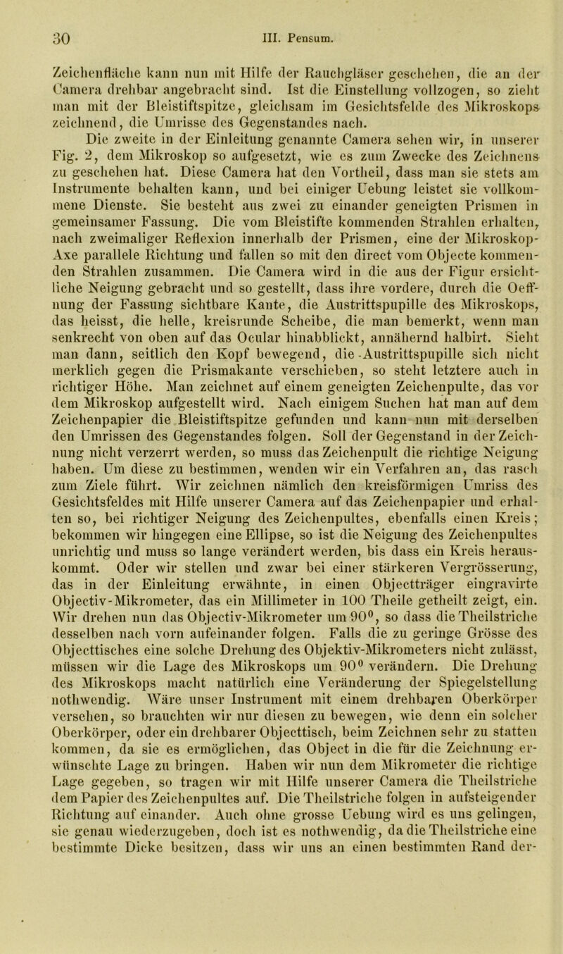 Zeiclieiiriäche kann nun mit Hilfe der Raucligläser geselielien, die an der Camera drelibar angebracht sind. Ist die Einstellung vollzogen, so zielit man mit der Bleistiftspitze, gleichsam im Gesichtsfelde des Mikroskops^ zeichnend, die Umrisse des Gegenstandes nach. Die zweite in der Einleitung genannte Camera sehen wir, in unserer Fig. 2, dem Mikroskop so aufgesetzt, wie es zum Zwecke des Zeichnens zu geschehen hat. Diese Camera hat den Vortheil, dass man sie stets am Instrumente behalten kann, und bei einiger Uebung leistet sie vollkoni' mene Dienste. Sie besteht aus zwei zu einander geneigten Prismen in gemeinsamer Fassung. Die vom Bleistifte kommenden Strahlen erhalten, nach zweimaliger Reflexion innerhalb der Prismen, eine der Mikroskop- Axe parallele Richtung und fallen so mit den direct vom Objecte kommen- den Strahlen zusammen. Die Camera wird in die aus der Figur ersicht- liche Neigung gebracht und so gestellt, dass ihre vordere, durch die Oeft’- nung der Fassung sichtbare Kante, die Austrittspupille des Mikroskops, das heisst, die helle, kreisrunde Scheibe, die man bemerkt, wenn man senkrecht von oben auf das Ocular hinabblickt, annähernd halbirt. Sieht man dann, seitlich den Kopf bewegend, die .Austrittspupille sich nicht merklich gegen die Prismakante verschieben, so steht letztere auch in richtiger Höhe. Man zeichnet auf einem geneigten Zeichenpulte, das vor dem Mikroskop aufgestellt wird. Nach einigem Suchen hat man auf dem Zeichenpapier die Bleistiftspitze gefunden und kann nun mit derselben den Umrissen des Gegenstandes folgen. Soll der Gegenstand in der Zeich- nung nicht verzerrt werden, so muss das Zeichenpult die richtige Neigung haben. Um diese zu bestimmen, wenden wir ein Verfahren an, das rasch zum Ziele führt. Wir zeichnen nämlich den kreisförmigen Umriss des Gesichtsfeldes mit Hilfe unserer Camera auf das Zeichenpapier und erhal- ten so, bei richtiger Neigung des Zeichenpultes, ebenfalls einen Kreis; bekommen wir hingegen eine Ellipse, so ist die Neigung des Zeichenpultes unrichtig und muss so lange verändert werden, bis dass ein Kreis heraus- kommt. Oder wir stellen und zwar bei einer stärkeren Vergrösserung, das in der Einleitung erwähnte, in einen Objectträger eingravirte Objectiv-Mikrometer, das ein Millimeter in 100 Theile getheilt zeigt, ein. Wir drehen nun das Objectiv-Mikrometer um 90®, so dass die Theilstriche desselben nach vorn aufeinander folgen. Falls die zu geringe Grösse des Objecttisches eine solche Drehung des Objektiv-Mikrometers nicht zulässt, müssen wir die Lage des Mikroskops um 90® verändern. Die Drehung des Mikroskops macht natürlich eine Veränderung der Spiegelstellung nothwendig. Wäre unser Instrument mit einem drehbai’en Oberkörper versehen, so brauchten wir nur diesen zu bewegen, wie denn ein solcher Oberkörper, oder ein drehbarer Objecttisch, beim Zeichnen sehr zu statten kommen, da sie es ermöglichen, das Object in die für die Zeichnung er- wünschte Lage zu bringen. Haben wir nun dem Mikrometer die richtige Lage gegeben, so tragen wir mit Hilfe unserer Camera die Theilstriche dem Papier des Zeichenpultes auf. Die Theilstriche folgen in aufsteigender Richtung auf einander. Auch ohne grosse Uebung wird es uns gelingen, sie genau wiederzugeben, doch ist es nothwendig, da die Theilstriche eine bestimmte Dicke besitzen, dass wir uns an einen bestimmten Rand der-